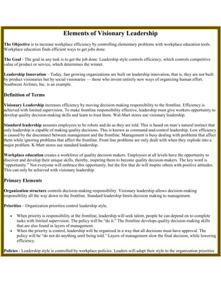 Elements of Visionary LeadershipThe Objective is to increase workplace efficiency by controlling elementary problems with workplace education tools. Workplace education finds efficient ways to get jobs done.The Goal - The goal in any task is to get the job done. Leadership style controls efficiency, which controls competitive value of product or service, which determines the winner.Leadership Innovation – Today, fast growing organizations are built on leadership innovation, that is, they are not built by product visionaries but by social visionaries — those who invent entirely new ways of organizing human effort. Southwest Airlines, Inc. is an example.Definition of TermsVisionary Leadership increases efficiency by moving decision-making responsibility to the frontline. Efficiency is achieved with limited supervision. To make frontline responsibility effective, leadership must give workers opportunity to develop quality decision-making skills and learn to trust them. Wal-Mart stores use visionary leadership.Standard leadership assumes employees to be robots and do as they are told. This is based on man’s natural instinct that only leadership is capable of making quality decisions. This is known as command-and-control leadership. Low efficiency is caused by the disconnect between management and the frontline. Management is busy dealing with problems that affect them while ignoring problems that affect the frontline. Front line problems are only dealt with when they explode into a major problem. K-Mart stores use standard leadership.Workplace education creates a workforce of quality decision makers. Employees at all levels have the opportunity to discover and develop their unique skills, thereby, inspiring them to become quality decision-makers. The key word is “opportunity.” Not everyone will embrace this opportunity, but the few that do will inspire others with positive attitudes. This can only be achieved with visionary leadership.Primary ElementsOrganization structure controls decision-making responsibility. Visionary leadership allows decision-making responsibility all the way down to the frontline. Standard leadership limits decision making to management.Priorities – Organization priorities control leadership style.When priority is responsibility at the frontline, leadership will seek talent, people he can depend on to complete tasks with limited supervision. The policy will be “do it.” The frontline develops quality decision-making skills that are also found in layers of management.When the priority is control, leadership will be organized in a way that all decisions must have approval. The policy will be “do not do anything until being told.” Layers of management slow the final decision, while lowering efficiency.Policies - Leadership style is controlled by workplace policies. Leaders will adapt their style to the organization priorities and its goals.High efficiency workplaces are based on visionary leadership, where workplace policies authorize decision-making responsibility at the frontline. Limited supervision is needed with worker responsibility.Standard leadership is based on man’s instinctive desire for control, which is leadership by default. A leader’s changing mood controls policy of the moment and no one knows what the priorities are – mood-changing priorities reduce efficiency. Standard leadership requires a high level of supervision.Elementary problems - Leadership style controls the level of elementary problems, which controls workplace efficiency. Level of elementary problems is controlled, in part, by learning opportunities and leader’s personal priority.Decision-making responsibility, at all levels, allows minor problems to be solved by those who are first aware of them. Management can stay focused on problems related to the organization goals. As a bonus, employee motivation is high when they feel what they are doing makes a difference.A leader’s desire for control prevents minor problems from being solved, because no one can make a decision without approval. Leaders’ priorities are based on high visibility events. As employees adjust work habits to minor problems, they become accepted as normal. The volume of these problems slowly grows and the workforce slowly becomes less efficient. Management blames workers for their lack of ability to get the job done. Assigning blame without responsibility solves nothing.Learning opportunity - Quality of worker decisions is controlled by workplace learning opportunities.Learning to make quality decisions is the result of worker responsibility, resulting in the development of personal skills. An experienced workforce prevents elementary problems. Continuous learning opportunity is highly motivating—it controls employee inspiration, skill level and quality.People, who only follow orders, do not have learning opportunity, do not develop personal skills and do not learn quality decision making. A workforce that is indifferent to the needs of the organization increases elementary problems. Workers learn no more than necessary to their job.Achievers – Everyone wants to be an achiever in and out of the workplace. With workplace ambitions, leadership promotes or kills this desire.People, who have a burning drive to be an achiever, seek opportunity in organizations that have a reputation of supporting personal ambitions. Their presents inspire coworkers to do the same or simply be proud of their surroundings. Leadership welcomes subordinates more capable than themselves, because their first priority is to get the job done with limited supervision.Command-and-control leadership drives away visionary achievers. Should they become employed, they will soon quit or be fired. Leaders do not want their status threatened by ambitious subordinates or someone more capable than themselves, because their first priority is control. As a result, the workforce waits for official decisions and waits for things to happen. A high level of supervision in needed to keep things moving.Natural talent - Leadership style controls the ability to recognize natural talent. No one knows what their true capabilities are until they are given opportunity and responsibility.Where workers have decision-making responsibility, unique skills and natural talent are soon recognized by coworkers and leadership. An employee may discover talent he did not know he had. With discovery, he can search for ways to develop it. Efficiency increases when natural talent is in harmony with assigned tasks.Where workers only follow orders—unique skills, natural talent and discovery of capabilities are lost to the company and its employees.Skill level – The ability and desire to share knowledge with coworkers influences the continuing education level of the workforce, thereby, increasing skill level and the value of their services. Workplace education is dead for people who only follow orders.Technology – Today’s technology is reducing the time it takes to get jobs done. Workplace education is the only way to stay on technology’s leading edge. Visionary leadership, not standard, is the only way for the organization to be a leader in its field.Getting the job done – Projects only have value when the job is completed, until then, it is garbage. Competitive value depends on the efficiency of getting the job done, which is based on keeping elementary problems to a minimum. Efficiency is also a byproduct of employees’ attitude towards their job. Leadership, opportunity and responsibility influence attitude.Elements to ConsiderEthical policies – Ethical policies at the organization’s top filter down to the frontline. It is not possible to have unethical policies at the top and enforce ethical policies at the bottom. Leaders’ ethical policies become the mindset of the organization. A person with high ethical standards will not stay long in an organization with low ethical standards, they will quit or be fired. A potential whistle blower becomes a threat, yet, this type of person makes an organization efficient. Success of workplace responsibility requires high ethical policies from top to bottom.Exception to the rule - The military uses command-and-control leadership, yet the troops are highly skilled, motivated and morale is high. This is opposite the statements stated above. The difference - military organizations are team orientated with continuous training. Troops expanding their skills and experiencing capabilities they never dreamed possible, produces a highly motivated and efficient organization. Learning opportunity and responsibility is the key.Hiring a visionary leader – Very often, an organization realizes it needs to upgrade its leadership. Management can recognize quality in an applicant, but they do not know how to manage them, should they be hired. The first thing current leadership does is tell new leadership how to manage, using their policies. They are in the habit of giving orders and expect them to do as they say while getting desired results. Current leadership does not want to change, they want the new leader to change subordinates attitudes. Attitudes are reflections of leadership. If leadership wants subordinates to change their attitudes, current leaders must first change their attitudes and develop quality leadership skills. Then they can adapt and benefit from the experiences of visionary leadership.Self-education – Man has the ability to educate himself without instructors – commonly known as self-education. Employees, of organizations that stay on the leading edge of technology, know how to educate themselves. This is the only way to adapt new technology as it comes on the market. The education system waits for market demand before it is offered in classrooms. Organizations that wait for classroom instruction are on the trailing edge of technology.Resources - Efficiency is as effective as available resources—tools, supplies, work environment—to complete tasks. Employees will work hard to get jobs done, but they need quality resources to be efficient. Resources influence pride, which affects efficiency.Self-fulfilling prophecy - If leaders want to control workers, they will lead in such a way that self-fulfilling prophecy will condition workers to do nothing unless closely supervised. If leaders want workers to assume responsibility, they must lead in such a way that self-fulfilling prophecy will condition workers to assume responsibility. Employee turnover sorts personalities, attracting people who fit the leader’s image and rejecting those who do not, thus fulfilling the self-fulfilling prophecy.Social prejudice believes other people are less capable than we are. If we are managers and we think other people are less capable, then we will establish a management policy that reflects that belief. Through employee turnover and self-fulfilling prophecy, our opinion will be proven right.Back to Workplace Leadership<br /> <br />