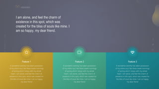 16
V I S I O N A R Y
I am alone, and feel the charm of
existence in this spot, which was
created for the bliss of souls like mine. I
am so happy, my dear friend.
A wonderful serenity has taken possession
of my entire soul, like these sweet mornings
of spring which I enjoy with my whole
heart. I am alone, and feel the charm of
existence in this spot, which was created for
the bliss of souls like mine. I am so happy,
my dear friend
Feature 1
A wonderful serenity has taken possession
of my entire soul, like these sweet mornings
of spring which I enjoy with my whole
heart. I am alone, and feel the charm of
existence in this spot, which was created for
the bliss of souls like mine. I am so happy,
my dear friend
Feature 2
A wonderful serenity has taken possession
of my entire soul, like these sweet mornings
of spring which I enjoy with my whole
heart. I am alone, and feel the charm of
existence in this spot, which was created for
the bliss of souls like mine. I am so happy,
my dear friend
Feature 3
 