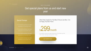 19
V I S I O N A R Y
Get special plans from us and start new
year
E D I T T I T L E H E R E
A wonderful serenity has taken possession of my entire soul, like
these sweet mornings of spring which I enjoy
Which Was Created For The Bliss Of Souls Like Mine. I Am
So Happy, My Dear Friend.
GET STARTED NOW
 A wonderful serenity has taken
possession of my entire soul
Special Package
 A wonderful serenity has taken
possession of my entire soul
 A wonderful serenity has taken
possession of my entire soul
 A wonderful serenity has taken
possession of my entire soul
 