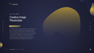20
V I S I O N A R Y
Creative Image
Placeholder
E D I T T I T L E H E R E
A wonderful serenity has taken possession of my entire soul, like
these sweet mornings of spring which I enjoy with my whole
heart. I am alone, and feel the charm of existence in this spot,
which was created for the bliss of souls like mine. I am so happy,
my dear friend, so absorbed in the exquisite sense of mere
tranquil existence, that I neglect my talents. I should be
incapable of drawing a single stroke at the present moment;
and yet I feel that I never was a greater artist than now.
G e t Yo u r S t y l e
 
