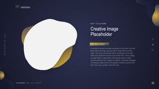 22
V I S I O N A R Y
Creative Image
Placeholder
E D I T T I T L E H E R E
A wonderful serenity has taken possession of my entire soul, like
these sweet mornings of spring which I enjoy with my whole
heart. I am alone, and feel the charm of existence in this spot,
which was created for the bliss of souls like mine. I am so happy,
my dear friend, so absorbed in the exquisite sense of mere
tranquil existence, that I neglect my talents. I should be incapable
of drawing a single stroke at the present moment; and yet I feel
that I never was a greater artist than now.
G e t Yo u r S t y l e
 