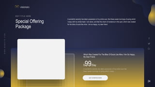 24
V I S I O N A R Y
Special Offering
Package
E D I T T I T L E H E R E
A wonderful serenity has taken possession of my entire soul, like these sweet mornings of spring which
I enjoy with my whole heart. I am alone, and feel the charm of existence in this spot, which was created
for the bliss of souls like mine. I am so happy, my dear friend
$99/Day
A wonderful serenity has taken possession of my entire soul, like
these sweet mornings of spring which I enjoy
Which Was Created For The Bliss Of Souls Like Mine. I Am So Happy,
My Dear Friend.
GET STARTED NOW
 