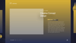 25
V I S I O N A R Y
Creative Concept
Design
E D I T T I T L E H E R E
A wonderful serenity has taken possession of my
entire soul, like these sweet mornings of spring
which I enjoy with my whole heart. I am alone, and
feel the charm of existence in this spot, which was
created for the bliss of souls like mine. I am so
happy, my dear friend, so absorbed in the exquisite
sense of mere tranquil existence, that I neglect my
talents. I should be incapable of drawing a single
stroke at the present moment; and yet I feel that I
never was a greater artist than now.
S i n c e 2 0 0 1 - N o w
 