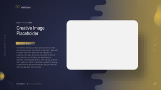 27
V I S I O N A R Y
Creative Image
Placeholder
E D I T T I T L E H E R E
A wonderful serenity has taken possession of my entire
soul, like these sweet mornings of spring which I enjoy with
my whole heart. I am alone, and feel the charm of
existence in this spot, which was created for the bliss of
souls like mine. I am so happy, my dear friend, so
absorbed in the exquisite sense of mere tranquil existence,
that I neglect my talents. I should be incapable of drawing
a single stroke at the present moment; and yet I feel that I
never was a greater artist than now.
G e t Yo u r S t y l e
 