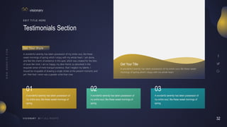 32
V I S I O N A R Y
Testimonials Section
E D I T T I T L E H E R E
A wonderful serenity has taken possession of my entire soul, like these
sweet mornings of spring which I enjoy with my whole heart. I am alone,
and feel the charm of existence in this spot, which was created for the bliss
of souls like mine. I am so happy, my dear friend, so absorbed in the
exquisite sense of mere tranquil existence, that I neglect my talents. I
should be incapable of drawing a single stroke at the present moment; and
yet I feel that I never was a greater artist than now.
G e t Yo u r S t y l e
Get Your Title
A wonderful serenity has taken possession of my entire soul, like these sweet
mornings of spring which I enjoy with my whole heart.
A wonderful serenity has taken possession of
my entire soul, like these sweet mornings of
spring
A wonderful serenity has taken possession of
my entire soul, like these sweet mornings of
spring
A wonderful serenity has taken possession of
my entire soul, like these sweet mornings of
spring
01 02 03
 