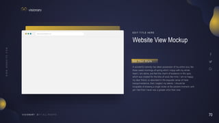 70
V I S I O N A R Y
http://www.website.com
Website View Mockup
E D I T T I T L E H E R E
A wonderful serenity has taken possession of my entire soul, like
these sweet mornings of spring which I enjoy with my whole
heart. I am alone, and feel the charm of existence in this spot,
which was created for the bliss of souls like mine. I am so happy,
my dear friend, so absorbed in the exquisite sense of mere
tranquil existence, that I neglect my talents. I should be
incapable of drawing a single stroke at the present moment; and
yet I feel that I never was a greater artist than now.
G e t Yo u r S t y l e
 