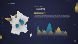 75
V I S I O N A R Y
01 02 05
03 04
80
120
140
100
60
40
20
06 07 08 09 10
France Map
E D I T T I T L E H E R E
A wonderful serenity has taken possession of my entire soul, like these sweet mornings of spring which I
enjoy with my whole heart. I am alone, and feel the charm of existence in this spot, which was created for
the bliss of souls like mine. I am so happy, my dear friend, so absorbed in the exquisite sense of mere
tranquil existence, that I neglect my talents.
G e t Yo u r A n a l y t i c s
 