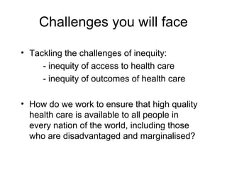 Challenges you will face
• Tackling the challenges of inequity:
- inequity of access to health care
- inequity of outcomes...