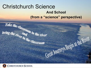Christchurch Science And School (from a “science” perspective) Take the classroom to the river  and  bring the river to the classroom Great Journeys Begin at the River 