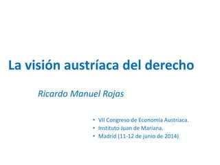 La visión austríaca del derecho
Ricardo Manuel Rojas
• VII Congreso de Economía Austríaca.
• Instituto Juan de Mariana.
• Madrid (11-12 de junio de 2014)
 