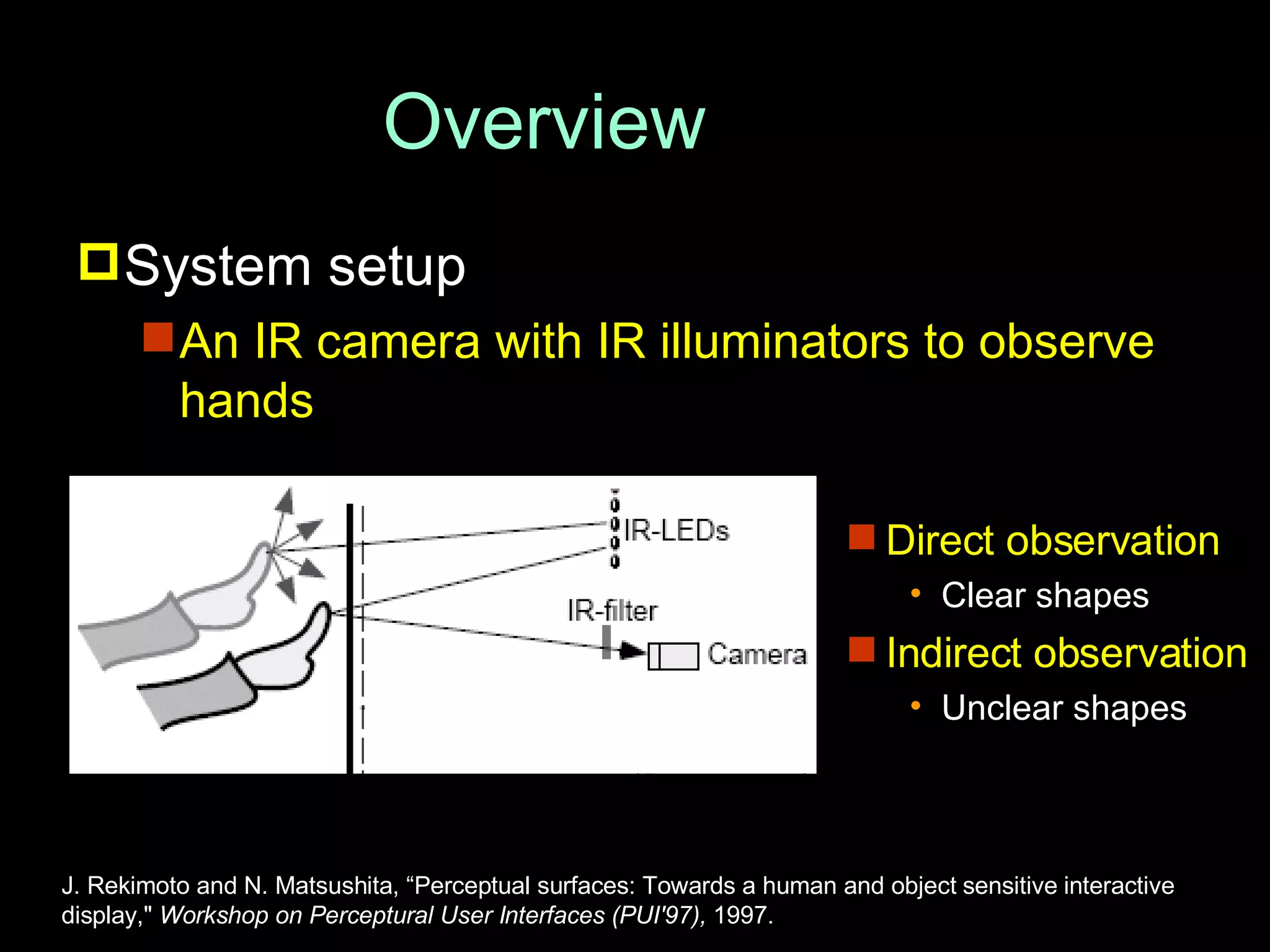 Overview System setup An IR camera with IR illuminators to observe hands J. Rekimoto and N. Matsushita, “Perceptual surfaces: Towards a human and object sensitive interactive display,&quot;  Workshop on Perceptural User Interfaces (PUI'97),  1997. Direct observation Clear shapes Indirect observation Unclear shapes 