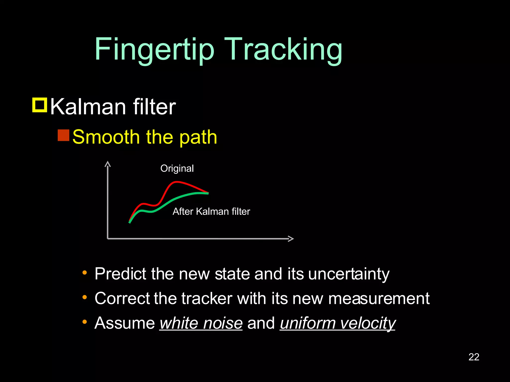 Fingertip Tracking Kalman filter Smooth the path Predict the new state and its uncertainty Correct the tracker with its new measurement Assume  white noise  and  uniform velocity Original After Kalman filter 
