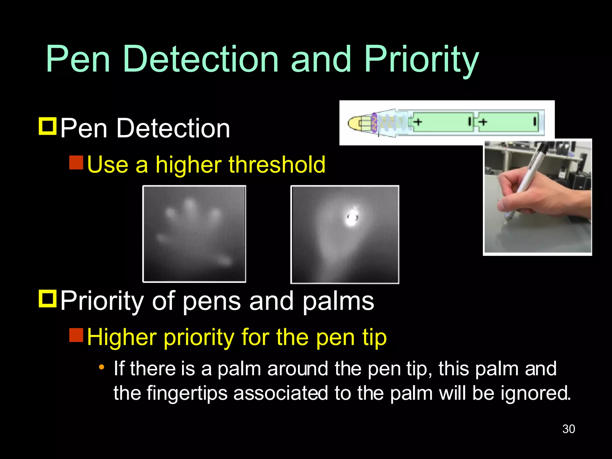 Pen Detection and Priority Pen Detection Use a higher threshold Priority of pens and palms Higher priority for the pen tip If there is a palm around the pen tip, this palm and the fingertips associated to the palm will be ignored. 