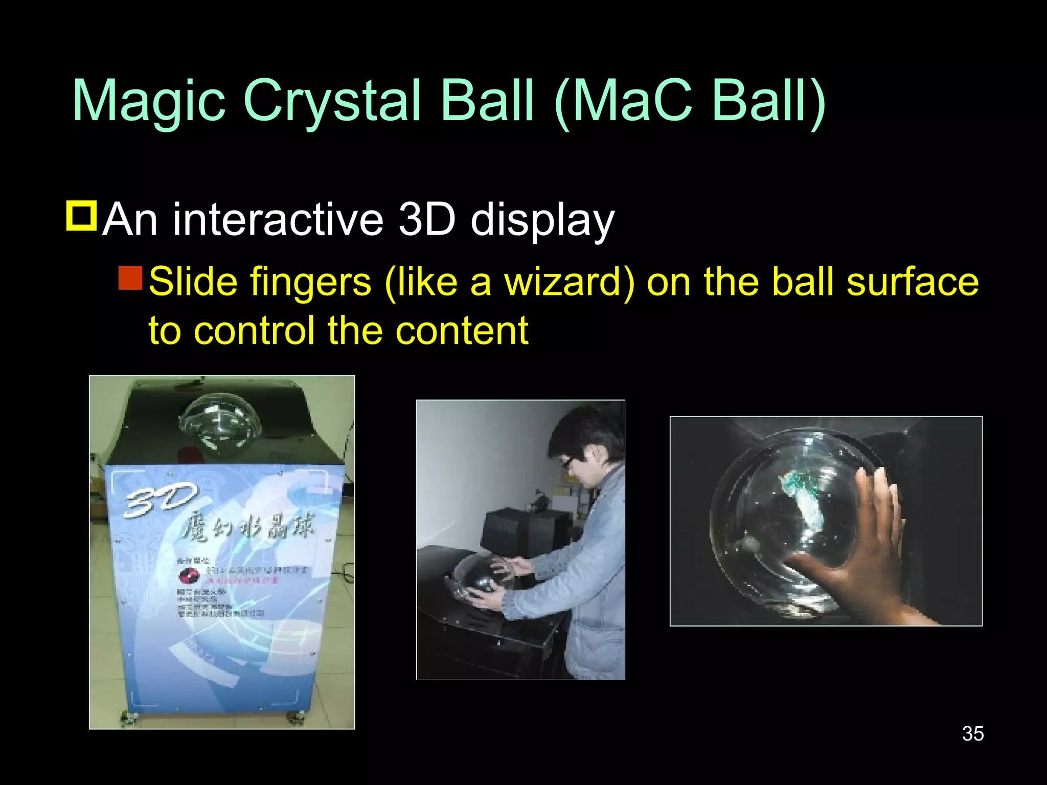 Magic Crystal Ball (MaC Ball) An interactive 3D display Slide fingers (like a wizard) on the ball surface to control the content 