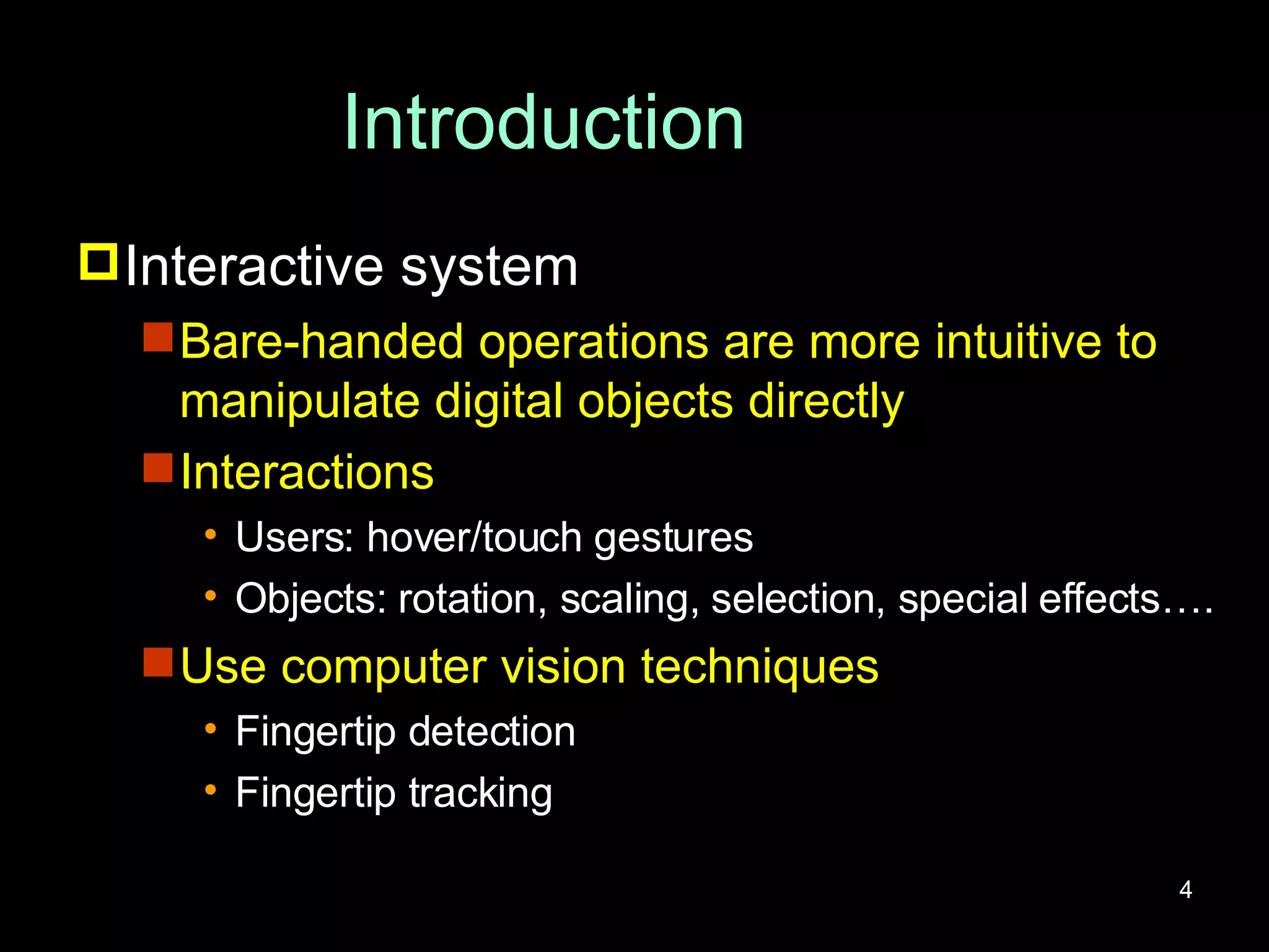 Introduction Interactive system Bare-handed operations are more intuitive to manipulate digital objects directly Interactions Users: hover/touch gestures Objects: rotation, scaling, selection, special effects…. Use computer vision techniques Fingertip detection Fingertip tracking 