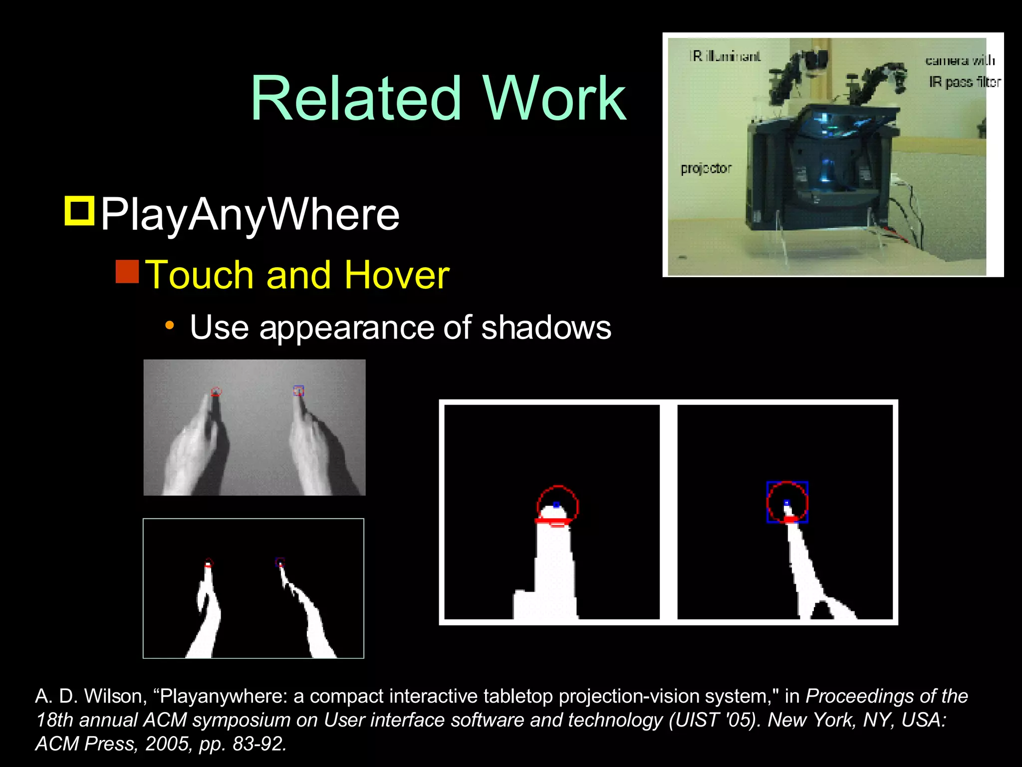 Related Work PlayAnyWhere Touch and Hover Use appearance of shadows  A. D. Wilson, “Playanywhere: a compact interactive tabletop projection-vision system,&quot; in  Proceedings of the 18th annual ACM symposium on User interface software and technology (UIST '05). New York, NY, USA: ACM Press, 2005, pp. 83-92. 