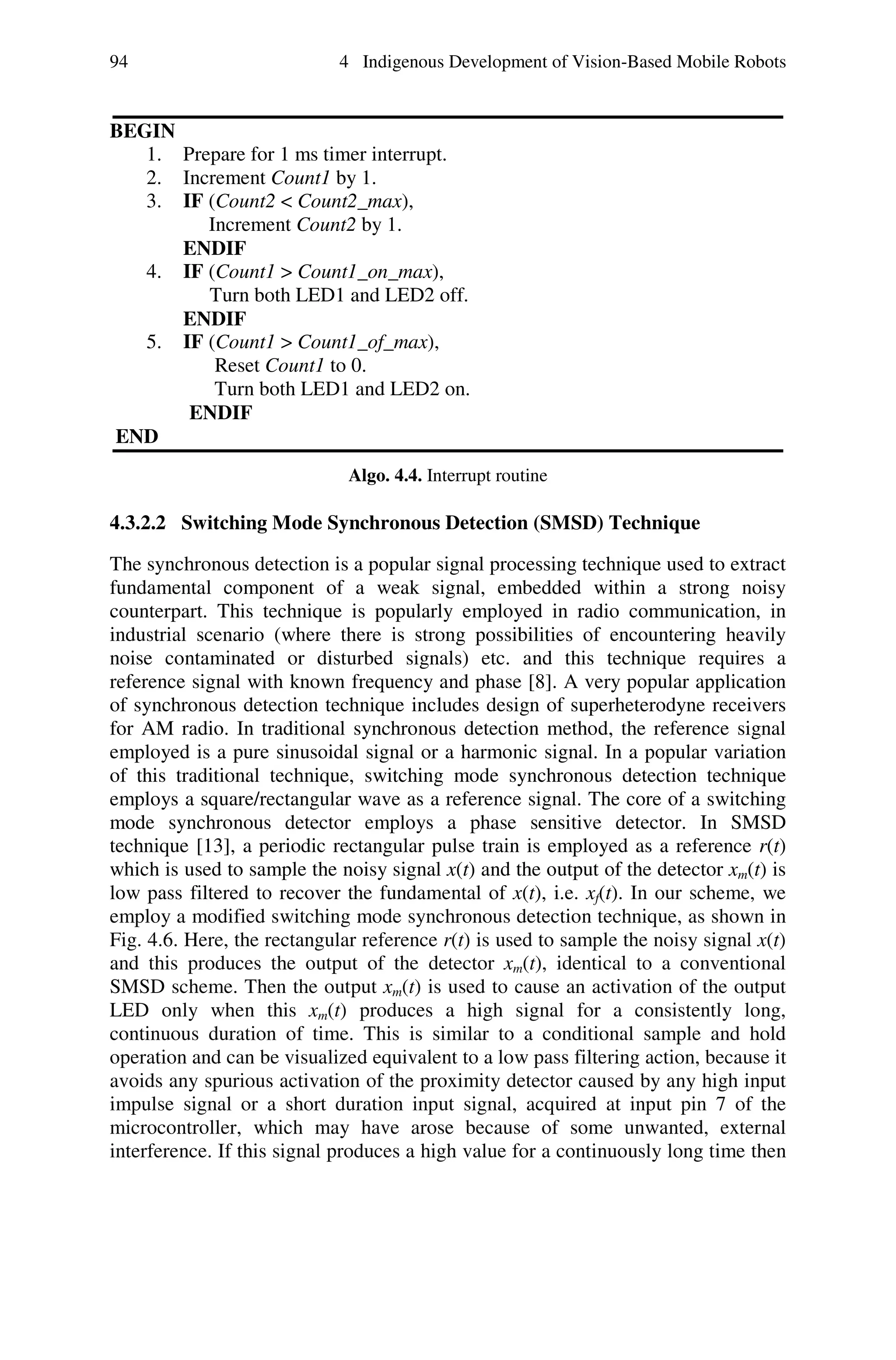 94                           4 Indigenous Development of Vision-Based Mobile Robots


BEGIN
   1. Prepare for 1 ms timer interrupt.
   2. Increment Count1 by 1.
   3. IF (Count2 < Count2_max),
         Increment Count2 by 1.
      ENDIF
   4. IF (Count1 > Count1_on_max),
         Turn both LED1 and LED2 off.
      ENDIF
   5. IF (Count1 > Count1_of_max),
          Reset Count1 to 0.
          Turn both LED1 and LED2 on.
       ENDIF
END
                              Algo. 4.4. Interrupt routine

4.3.2.2 Switching Mode Synchronous Detection (SMSD) Technique

The synchronous detection is a popular signal processing technique used to extract
fundamental component of a weak signal, embedded within a strong noisy
counterpart. This technique is popularly employed in radio communication, in
industrial scenario (where there is strong possibilities of encountering heavily
noise contaminated or disturbed signals) etc. and this technique requires a
reference signal with known frequency and phase [8]. A very popular application
of synchronous detection technique includes design of superheterodyne receivers
for AM radio. In traditional synchronous detection method, the reference signal
employed is a pure sinusoidal signal or a harmonic signal. In a popular variation
of this traditional technique, switching mode synchronous detection technique
employs a square/rectangular wave as a reference signal. The core of a switching
mode synchronous detector employs a phase sensitive detector. In SMSD
technique [13], a periodic rectangular pulse train is employed as a reference r(t)
which is used to sample the noisy signal x(t) and the output of the detector xm(t) is
low pass filtered to recover the fundamental of x(t), i.e. xf(t). In our scheme, we
employ a modified switching mode synchronous detection technique, as shown in
Fig. 4.6. Here, the rectangular reference r(t) is used to sample the noisy signal x(t)
and this produces the output of the detector xm(t), identical to a conventional
SMSD scheme. Then the output xm(t) is used to cause an activation of the output
LED only when this xm(t) produces a high signal for a consistently long,
continuous duration of time. This is similar to a conditional sample and hold
operation and can be visualized equivalent to a low pass filtering action, because it
avoids any spurious activation of the proximity detector caused by any high input
impulse signal or a short duration input signal, acquired at input pin 7 of the
microcontroller, which may have arose because of some unwanted, external
interference. If this signal produces a high value for a continuously long time then
 