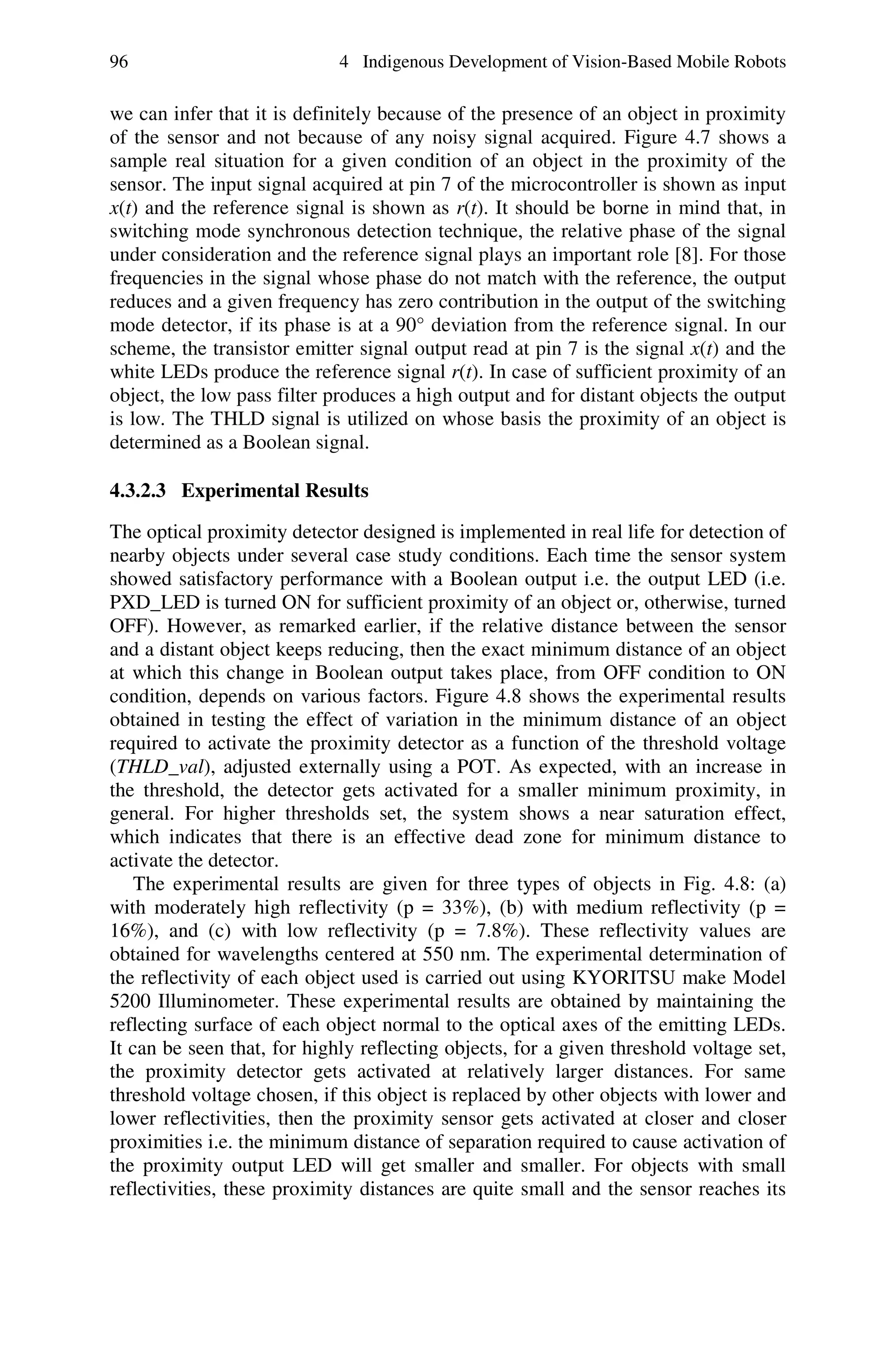 96                           4 Indigenous Development of Vision-Based Mobile Robots

we can infer that it is definitely because of the presence of an object in proximity
of the sensor and not because of any noisy signal acquired. Figure 4.7 shows a
sample real situation for a given condition of an object in the proximity of the
sensor. The input signal acquired at pin 7 of the microcontroller is shown as input
x(t) and the reference signal is shown as r(t). It should be borne in mind that, in
switching mode synchronous detection technique, the relative phase of the signal
under consideration and the reference signal plays an important role [8]. For those
frequencies in the signal whose phase do not match with the reference, the output
reduces and a given frequency has zero contribution in the output of the switching
mode detector, if its phase is at a 90° deviation from the reference signal. In our
scheme, the transistor emitter signal output read at pin 7 is the signal x(t) and the
white LEDs produce the reference signal r(t). In case of sufficient proximity of an
object, the low pass filter produces a high output and for distant objects the output
is low. The THLD signal is utilized on whose basis the proximity of an object is
determined as a Boolean signal.

4.3.2.3 Experimental Results

The optical proximity detector designed is implemented in real life for detection of
nearby objects under several case study conditions. Each time the sensor system
showed satisfactory performance with a Boolean output i.e. the output LED (i.e.
PXD_LED is turned ON for sufficient proximity of an object or, otherwise, turned
OFF). However, as remarked earlier, if the relative distance between the sensor
and a distant object keeps reducing, then the exact minimum distance of an object
at which this change in Boolean output takes place, from OFF condition to ON
condition, depends on various factors. Figure 4.8 shows the experimental results
obtained in testing the effect of variation in the minimum distance of an object
required to activate the proximity detector as a function of the threshold voltage
(THLD_val), adjusted externally using a POT. As expected, with an increase in
the threshold, the detector gets activated for a smaller minimum proximity, in
general. For higher thresholds set, the system shows a near saturation effect,
which indicates that there is an effective dead zone for minimum distance to
activate the detector.
    The experimental results are given for three types of objects in Fig. 4.8: (a)
with moderately high reflectivity (p = 33%), (b) with medium reflectivity (p =
16%), and (c) with low reflectivity (p = 7.8%). These reflectivity values are
obtained for wavelengths centered at 550 nm. The experimental determination of
the reflectivity of each object used is carried out using KYORITSU make Model
5200 Illuminometer. These experimental results are obtained by maintaining the
reflecting surface of each object normal to the optical axes of the emitting LEDs.
It can be seen that, for highly reflecting objects, for a given threshold voltage set,
the proximity detector gets activated at relatively larger distances. For same
threshold voltage chosen, if this object is replaced by other objects with lower and
lower reflectivities, then the proximity sensor gets activated at closer and closer
proximities i.e. the minimum distance of separation required to cause activation of
the proximity output LED will get smaller and smaller. For objects with small
reflectivities, these proximity distances are quite small and the sensor reaches its
 
