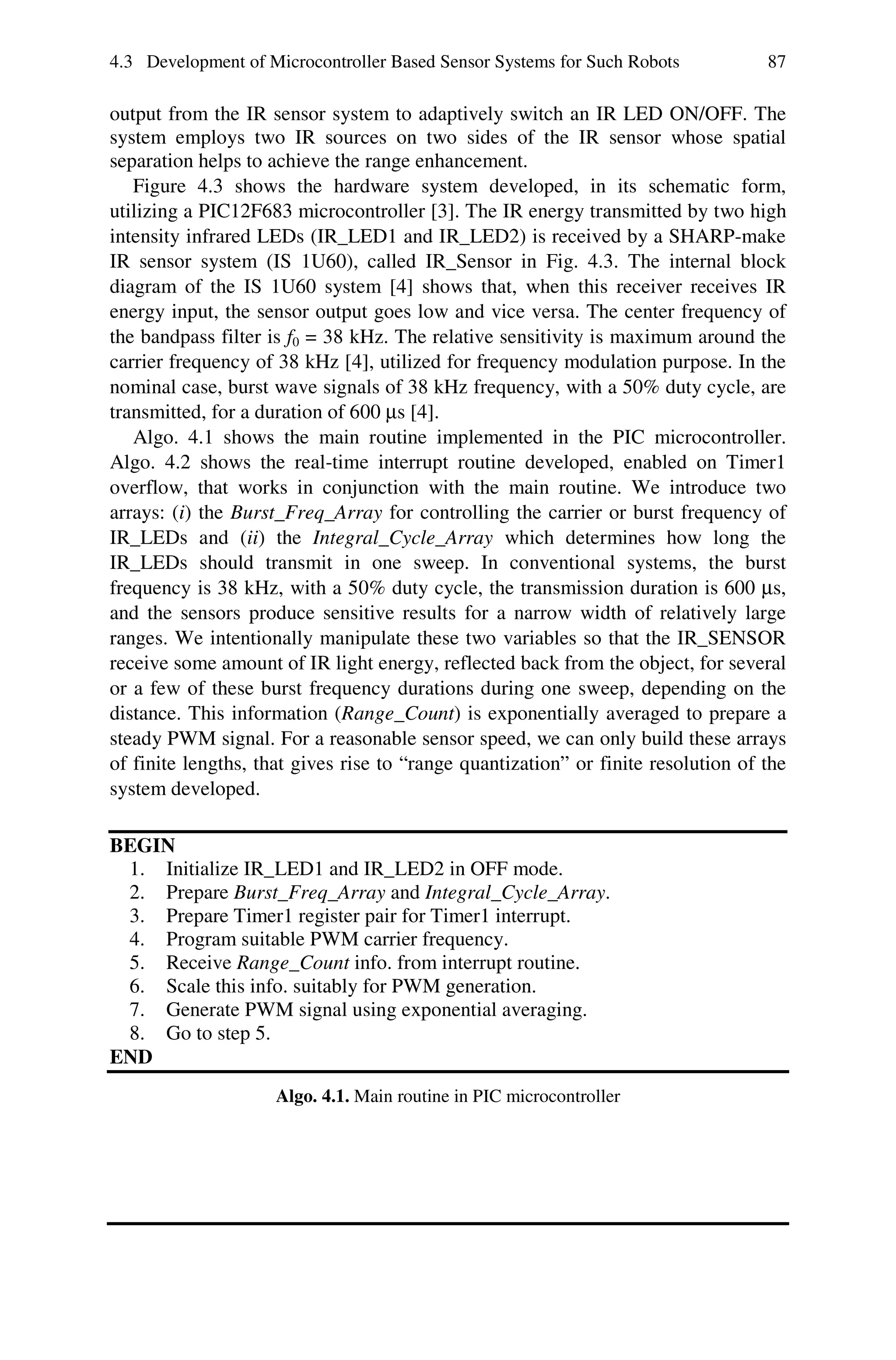 4.3 Development of Microcontroller Based Sensor Systems for Such Robots            87

output from the IR sensor system to adaptively switch an IR LED ON/OFF. The
system employs two IR sources on two sides of the IR sensor whose spatial
separation helps to achieve the range enhancement.
   Figure 4.3 shows the hardware system developed, in its schematic form,
utilizing a PIC12F683 microcontroller [3]. The IR energy transmitted by two high
intensity infrared LEDs (IR_LED1 and IR_LED2) is received by a SHARP-make
IR sensor system (IS 1U60), called IR_Sensor in Fig. 4.3. The internal block
diagram of the IS 1U60 system [4] shows that, when this receiver receives IR
energy input, the sensor output goes low and vice versa. The center frequency of
the bandpass filter is f0 = 38 kHz. The relative sensitivity is maximum around the
carrier frequency of 38 kHz [4], utilized for frequency modulation purpose. In the
nominal case, burst wave signals of 38 kHz frequency, with a 50% duty cycle, are
transmitted, for a duration of 600 μs [4].
   Algo. 4.1 shows the main routine implemented in the PIC microcontroller.
Algo. 4.2 shows the real-time interrupt routine developed, enabled on Timer1
overflow, that works in conjunction with the main routine. We introduce two
arrays: (i) the Burst_Freq_Array for controlling the carrier or burst frequency of
IR_LEDs and (ii) the Integral_Cycle_Array which determines how long the
IR_LEDs should transmit in one sweep. In conventional systems, the burst
frequency is 38 kHz, with a 50% duty cycle, the transmission duration is 600 μs,
and the sensors produce sensitive results for a narrow width of relatively large
ranges. We intentionally manipulate these two variables so that the IR_SENSOR
receive some amount of IR light energy, reflected back from the object, for several
or a few of these burst frequency durations during one sweep, depending on the
distance. This information (Range_Count) is exponentially averaged to prepare a
steady PWM signal. For a reasonable sensor speed, we can only build these arrays
of finite lengths, that gives rise to “range quantization” or finite resolution of the
system developed.

BEGIN
 1. Initialize IR_LED1 and IR_LED2 in OFF mode.
 2. Prepare Burst_Freq_Array and Integral_Cycle_Array.
 3. Prepare Timer1 register pair for Timer1 interrupt.
 4. Program suitable PWM carrier frequency.
 5. Receive Range_Count info. from interrupt routine.
 6. Scale this info. suitably for PWM generation.
 7. Generate PWM signal using exponential averaging.
 8. Go to step 5.
END
                     Algo. 4.1. Main routine in PIC microcontroller
 