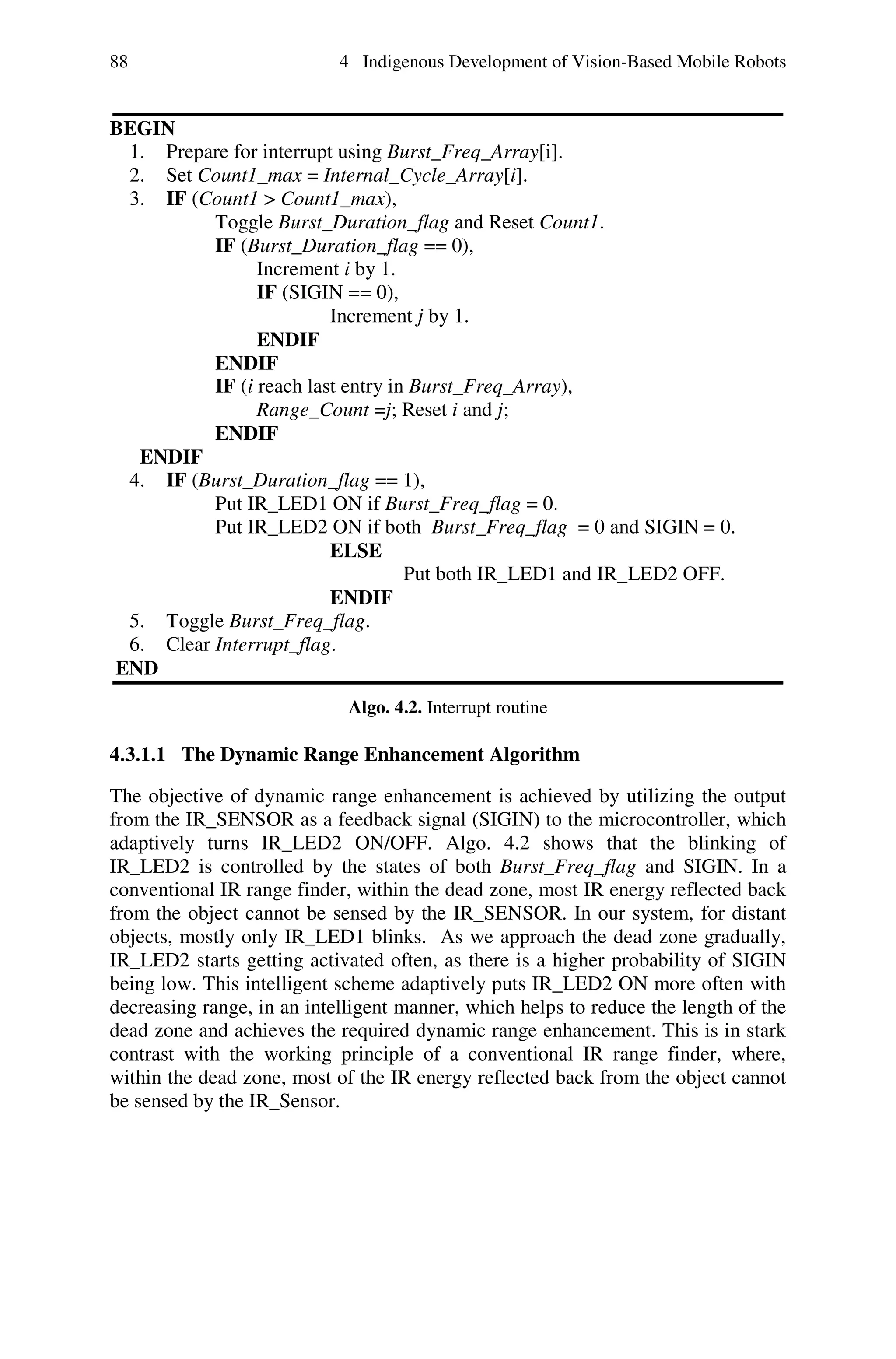 88                          4 Indigenous Development of Vision-Based Mobile Robots


BEGIN
 1. Prepare for interrupt using Burst_Freq_Array[i].
 2. Set Count1_max = Internal_Cycle_Array[i].
 3. IF (Count1 > Count1_max),
          Toggle Burst_Duration_flag and Reset Count1.
          IF (Burst_Duration_flag == 0),
                Increment i by 1.
                IF (SIGIN == 0),
                         Increment j by 1.
                ENDIF
          ENDIF
          IF (i reach last entry in Burst_Freq_Array),
                Range_Count =j; Reset i and j;
          ENDIF
  ENDIF
 4. IF (Burst_Duration_flag == 1),
          Put IR_LED1 ON if Burst_Freq_flag = 0.
          Put IR_LED2 ON if both Burst_Freq_flag = 0 and SIGIN = 0.
                         ELSE
                                   Put both IR_LED1 and IR_LED2 OFF.
                         ENDIF
 5. Toggle Burst_Freq_flag.
 6. Clear Interrupt_flag.
END
                             Algo. 4.2. Interrupt routine

4.3.1.1 The Dynamic Range Enhancement Algorithm

The objective of dynamic range enhancement is achieved by utilizing the output
from the IR_SENSOR as a feedback signal (SIGIN) to the microcontroller, which
adaptively turns IR_LED2 ON/OFF. Algo. 4.2 shows that the blinking of
IR_LED2 is controlled by the states of both Burst_Freq_flag and SIGIN. In a
conventional IR range finder, within the dead zone, most IR energy reflected back
from the object cannot be sensed by the IR_SENSOR. In our system, for distant
objects, mostly only IR_LED1 blinks. As we approach the dead zone gradually,
IR_LED2 starts getting activated often, as there is a higher probability of SIGIN
being low. This intelligent scheme adaptively puts IR_LED2 ON more often with
decreasing range, in an intelligent manner, which helps to reduce the length of the
dead zone and achieves the required dynamic range enhancement. This is in stark
contrast with the working principle of a conventional IR range finder, where,
within the dead zone, most of the IR energy reflected back from the object cannot
be sensed by the IR_Sensor.
 