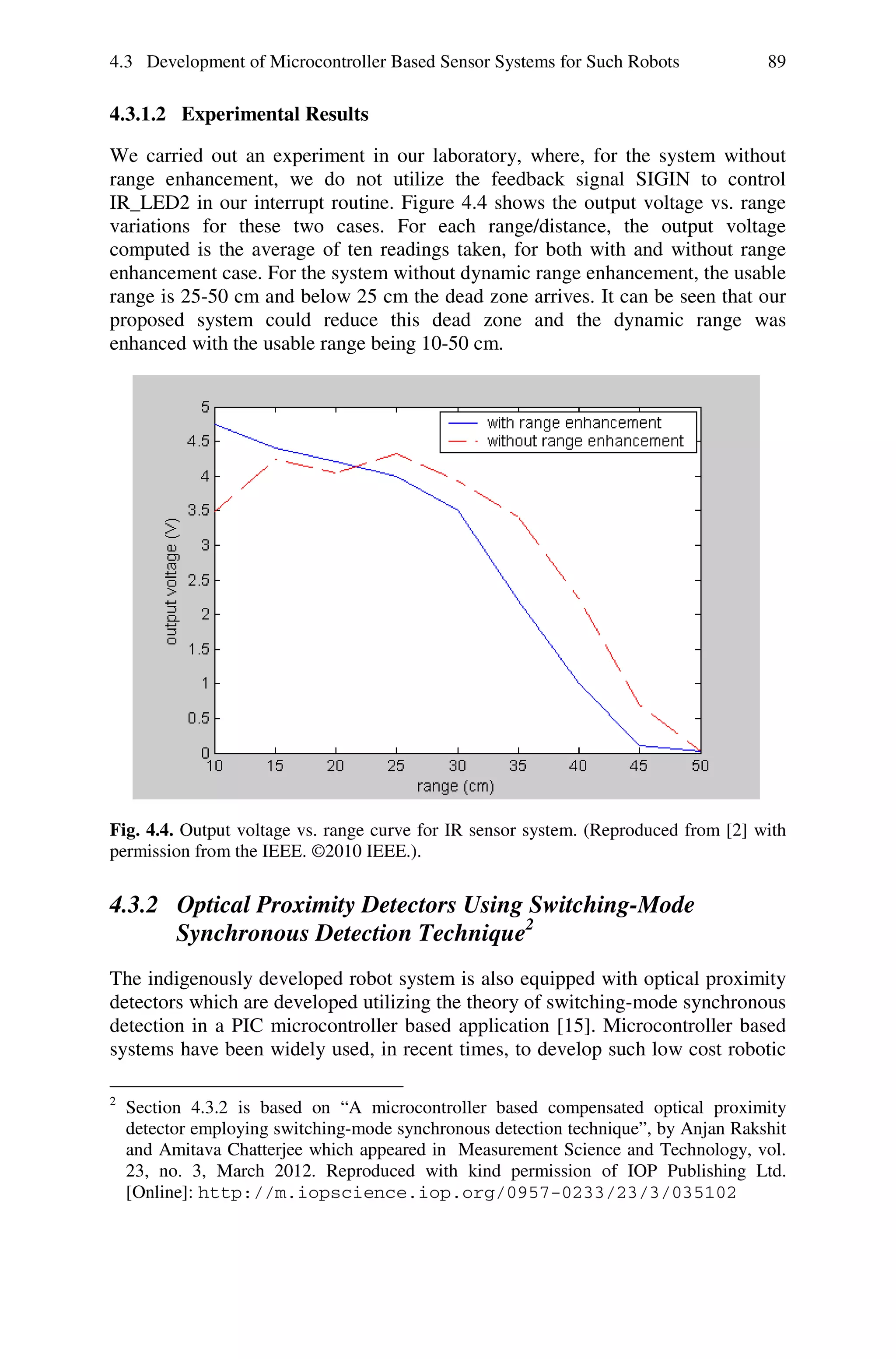 4.3 Development of Microcontroller Based Sensor Systems for Such Robots              89

4.3.1.2 Experimental Results

We carried out an experiment in our laboratory, where, for the system without
range enhancement, we do not utilize the feedback signal SIGIN to control
IR_LED2 in our interrupt routine. Figure 4.4 shows the output voltage vs. range
variations for these two cases. For each range/distance, the output voltage
computed is the average of ten readings taken, for both with and without range
enhancement case. For the system without dynamic range enhancement, the usable
range is 25-50 cm and below 25 cm the dead zone arrives. It can be seen that our
proposed system could reduce this dead zone and the dynamic range was
enhanced with the usable range being 10-50 cm.




Fig. 4.4. Output voltage vs. range curve for IR sensor system. (Reproduced from [2] with
permission from the IEEE. ©2010 IEEE.).


4.3.2 Optical Proximity Detectors Using Switching-Mode
      Synchronous Detection Technique2
The indigenously developed robot system is also equipped with optical proximity
detectors which are developed utilizing the theory of switching-mode synchronous
detection in a PIC microcontroller based application [15]. Microcontroller based
systems have been widely used, in recent times, to develop such low cost robotic

2
    Section 4.3.2 is based on “A microcontroller based compensated optical proximity
    detector employing switching-mode synchronous detection technique”, by Anjan Rakshit
    and Amitava Chatterjee which appeared in Measurement Science and Technology, vol.
    23, no. 3, March 2012. Reproduced with kind permission of IOP Publishing Ltd.
    [Online]: http://m.iopscience.iop.org/0957-0233/23/3/035102
 