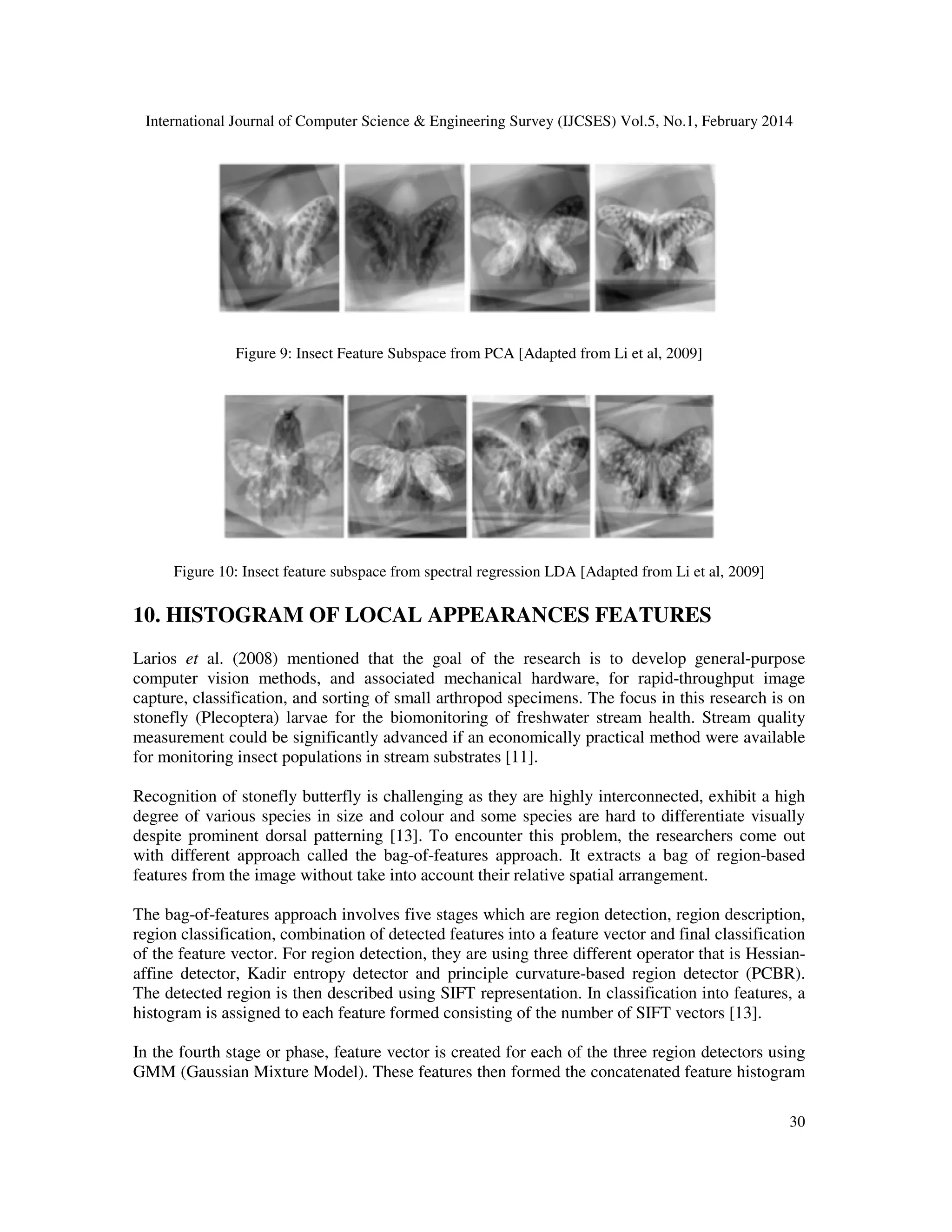 International Journal of Computer Science & Engineering Survey (IJCSES) Vol.5, No.1, February 2014
30
Figure 9: Insect Feature Subspace from PCA [Adapted from Li et al, 2009]
Figure 10: Insect feature subspace from spectral regression LDA [Adapted from Li et al, 2009]
10. HISTOGRAM OF LOCAL APPEARANCES FEATURES
Larios et al. (2008) mentioned that the goal of the research is to develop general-purpose
computer vision methods, and associated mechanical hardware, for rapid-throughput image
capture, classification, and sorting of small arthropod specimens. The focus in this research is on
stonefly (Plecoptera) larvae for the biomonitoring of freshwater stream health. Stream quality
measurement could be significantly advanced if an economically practical method were available
for monitoring insect populations in stream substrates [11].
Recognition of stonefly butterfly is challenging as they are highly interconnected, exhibit a high
degree of various species in size and colour and some species are hard to differentiate visually
despite prominent dorsal patterning [13]. To encounter this problem, the researchers come out
with different approach called the bag-of-features approach. It extracts a bag of region-based
features from the image without take into account their relative spatial arrangement.
The bag-of-features approach involves five stages which are region detection, region description,
region classification, combination of detected features into a feature vector and final classification
of the feature vector. For region detection, they are using three different operator that is Hessian-
affine detector, Kadir entropy detector and principle curvature-based region detector (PCBR).
The detected region is then described using SIFT representation. In classification into features, a
histogram is assigned to each feature formed consisting of the number of SIFT vectors [13].
In the fourth stage or phase, feature vector is created for each of the three region detectors using
GMM (Gaussian Mixture Model). These features then formed the concatenated feature histogram
 