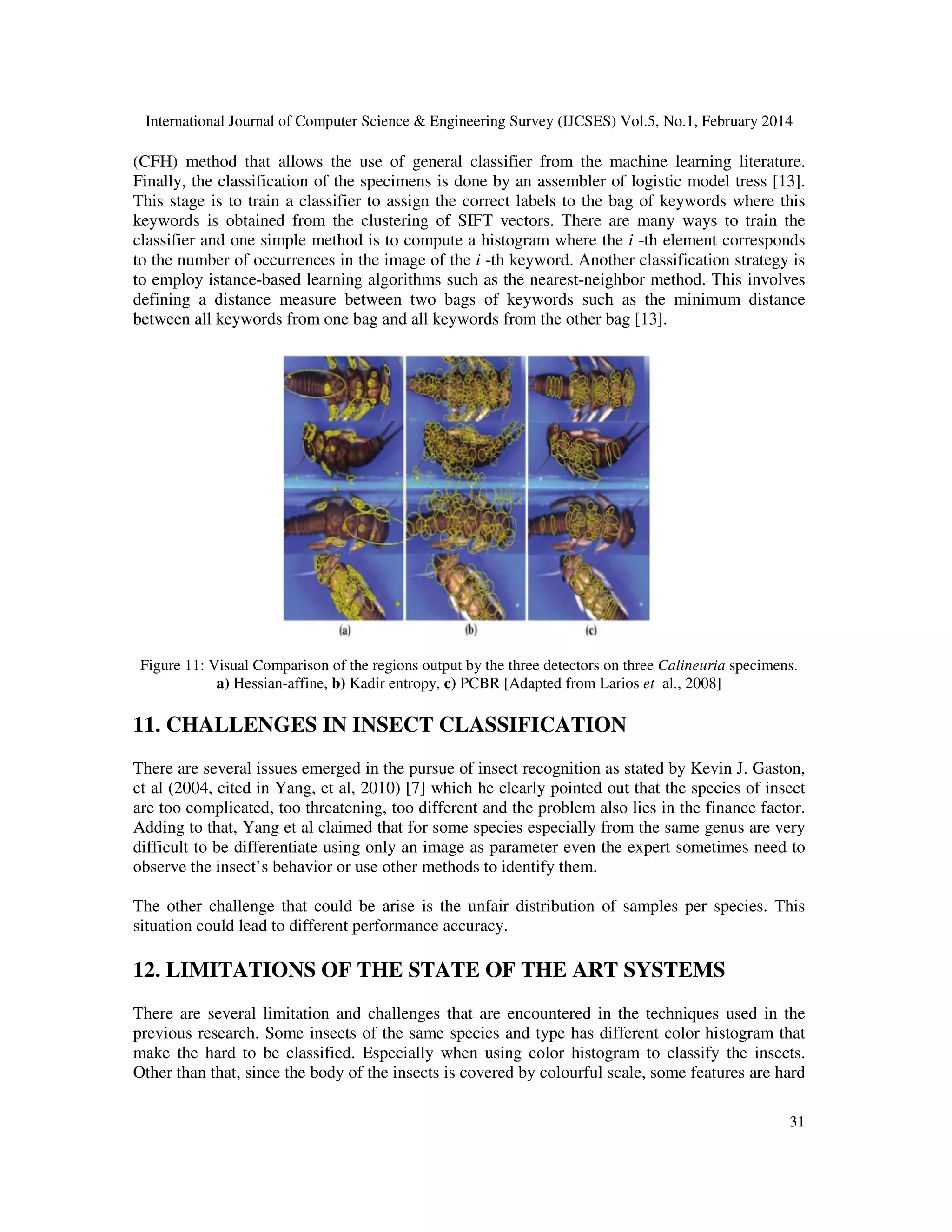 International Journal of Computer Science & Engineering Survey (IJCSES) Vol.5, No.1, February 2014
31
(CFH) method that allows the use of general classifier from the machine learning literature.
Finally, the classification of the specimens is done by an assembler of logistic model tress [13].
This stage is to train a classifier to assign the correct labels to the bag of keywords where this
keywords is obtained from the clustering of SIFT vectors. There are many ways to train the
classifier and one simple method is to compute a histogram where the i -th element corresponds
to the number of occurrences in the image of the i -th keyword. Another classification strategy is
to employ istance-based learning algorithms such as the nearest-neighbor method. This involves
defining a distance measure between two bags of keywords such as the minimum distance
between all keywords from one bag and all keywords from the other bag [13].
Figure 11: Visual Comparison of the regions output by the three detectors on three Calineuria specimens.
a) Hessian-affine, b) Kadir entropy, c) PCBR [Adapted from Larios et al., 2008]
11. CHALLENGES IN INSECT CLASSIFICATION
There are several issues emerged in the pursue of insect recognition as stated by Kevin J. Gaston,
et al (2004, cited in Yang, et al, 2010) [7] which he clearly pointed out that the species of insect
are too complicated, too threatening, too different and the problem also lies in the finance factor.
Adding to that, Yang et al claimed that for some species especially from the same genus are very
difficult to be differentiate using only an image as parameter even the expert sometimes need to
observe the insect’s behavior or use other methods to identify them.
The other challenge that could be arise is the unfair distribution of samples per species. This
situation could lead to different performance accuracy.
12. LIMITATIONS OF THE STATE OF THE ART SYSTEMS
There are several limitation and challenges that are encountered in the techniques used in the
previous research. Some insects of the same species and type has different color histogram that
make the hard to be classified. Especially when using color histogram to classify the insects.
Other than that, since the body of the insects is covered by colourful scale, some features are hard
 