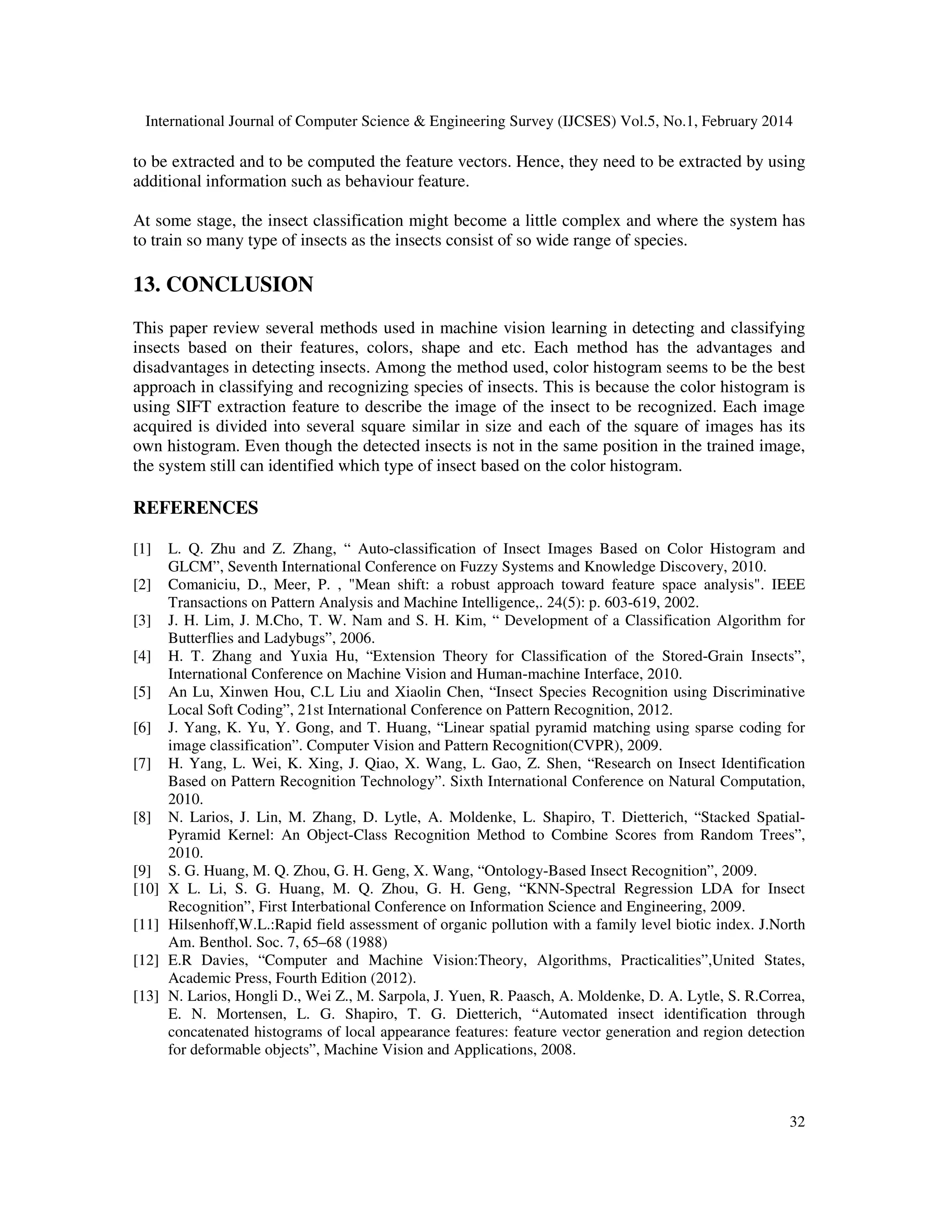 International Journal of Computer Science & Engineering Survey (IJCSES) Vol.5, No.1, February 2014
32
to be extracted and to be computed the feature vectors. Hence, they need to be extracted by using
additional information such as behaviour feature.
At some stage, the insect classification might become a little complex and where the system has
to train so many type of insects as the insects consist of so wide range of species.
13. CONCLUSION
This paper review several methods used in machine vision learning in detecting and classifying
insects based on their features, colors, shape and etc. Each method has the advantages and
disadvantages in detecting insects. Among the method used, color histogram seems to be the best
approach in classifying and recognizing species of insects. This is because the color histogram is
using SIFT extraction feature to describe the image of the insect to be recognized. Each image
acquired is divided into several square similar in size and each of the square of images has its
own histogram. Even though the detected insects is not in the same position in the trained image,
the system still can identified which type of insect based on the color histogram.
REFERENCES
[1] L. Q. Zhu and Z. Zhang, “ Auto-classification of Insect Images Based on Color Histogram and
GLCM”, Seventh International Conference on Fuzzy Systems and Knowledge Discovery, 2010.
[2] Comaniciu, D., Meer, P. , "Mean shift: a robust approach toward feature space analysis". IEEE
Transactions on Pattern Analysis and Machine Intelligence,. 24(5): p. 603-619, 2002.
[3] J. H. Lim, J. M.Cho, T. W. Nam and S. H. Kim, “ Development of a Classification Algorithm for
Butterflies and Ladybugs”, 2006.
[4] H. T. Zhang and Yuxia Hu, “Extension Theory for Classification of the Stored-Grain Insects”,
International Conference on Machine Vision and Human-machine Interface, 2010.
[5] An Lu, Xinwen Hou, C.L Liu and Xiaolin Chen, “Insect Species Recognition using Discriminative
Local Soft Coding”, 21st International Conference on Pattern Recognition, 2012.
[6] J. Yang, K. Yu, Y. Gong, and T. Huang, “Linear spatial pyramid matching using sparse coding for
image classification”. Computer Vision and Pattern Recognition(CVPR), 2009.
[7] H. Yang, L. Wei, K. Xing, J. Qiao, X. Wang, L. Gao, Z. Shen, “Research on Insect Identification
Based on Pattern Recognition Technology”. Sixth International Conference on Natural Computation,
2010.
[8] N. Larios, J. Lin, M. Zhang, D. Lytle, A. Moldenke, L. Shapiro, T. Dietterich, “Stacked Spatial-
Pyramid Kernel: An Object-Class Recognition Method to Combine Scores from Random Trees”,
2010.
[9] S. G. Huang, M. Q. Zhou, G. H. Geng, X. Wang, “Ontology-Based Insect Recognition”, 2009.
[10] X L. Li, S. G. Huang, M. Q. Zhou, G. H. Geng, “KNN-Spectral Regression LDA for Insect
Recognition”, First Interbational Conference on Information Science and Engineering, 2009.
[11] Hilsenhoff,W.L.:Rapid field assessment of organic pollution with a family level biotic index. J.North
Am. Benthol. Soc. 7, 65–68 (1988)
[12] E.R Davies, “Computer and Machine Vision:Theory, Algorithms, Practicalities”,United States,
Academic Press, Fourth Edition (2012).
[13] N. Larios, Hongli D., Wei Z., M. Sarpola, J. Yuen, R. Paasch, A. Moldenke, D. A. Lytle, S. R.Correa,
E. N. Mortensen, L. G. Shapiro, T. G. Dietterich, “Automated insect identification through
concatenated histograms of local appearance features: feature vector generation and region detection
for deformable objects”, Machine Vision and Applications, 2008.
 