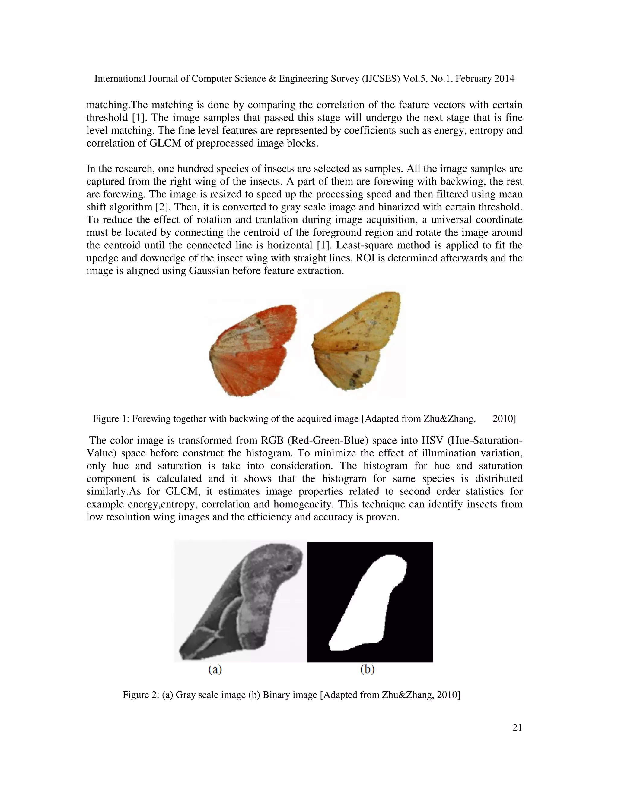 International Journal of Computer Science & Engineering Survey (IJCSES) Vol.5, No.1, February 2014
21
matching.The matching is done by comparing the correlation of the feature vectors with certain
threshold [1]. The image samples that passed this stage will undergo the next stage that is fine
level matching. The fine level features are represented by coefficients such as energy, entropy and
correlation of GLCM of preprocessed image blocks.
In the research, one hundred species of insects are selected as samples. All the image samples are
captured from the right wing of the insects. A part of them are forewing with backwing, the rest
are forewing. The image is resized to speed up the processing speed and then filtered using mean
shift algorithm [2]. Then, it is converted to gray scale image and binarized with certain threshold.
To reduce the effect of rotation and tranlation during image acquisition, a universal coordinate
must be located by connecting the centroid of the foreground region and rotate the image around
the centroid until the connected line is horizontal [1]. Least-square method is applied to fit the
upedge and downedge of the insect wing with straight lines. ROI is determined afterwards and the
image is aligned using Gaussian before feature extraction.
Figure 1: Forewing together with backwing of the acquired image [Adapted from Zhu&Zhang, 2010]
The color image is transformed from RGB (Red-Green-Blue) space into HSV (Hue-Saturation-
Value) space before construct the histogram. To minimize the effect of illumination variation,
only hue and saturation is take into consideration. The histogram for hue and saturation
component is calculated and it shows that the histogram for same species is distributed
similarly.As for GLCM, it estimates image properties related to second order statistics for
example energy,entropy, correlation and homogeneity. This technique can identify insects from
low resolution wing images and the efficiency and accuracy is proven.
Figure 2: (a) Gray scale image (b) Binary image [Adapted from Zhu&Zhang, 2010]
 