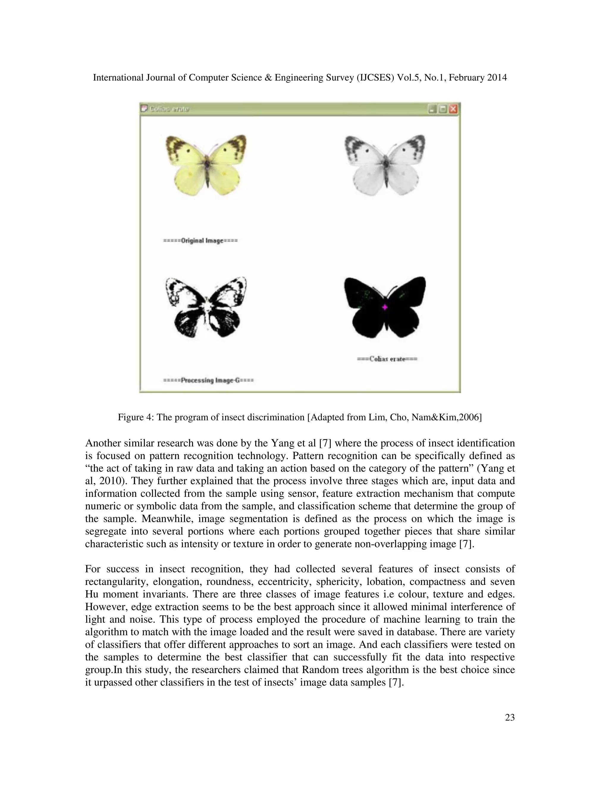 International Journal of Computer Science & Engineering Survey (IJCSES) Vol.5, No.1, February 2014
23
Figure 4: The program of insect discrimination [Adapted from Lim, Cho, Nam&Kim,2006]
Another similar research was done by the Yang et al [7] where the process of insect identification
is focused on pattern recognition technology. Pattern recognition can be specifically defined as
“the act of taking in raw data and taking an action based on the category of the pattern” (Yang et
al, 2010). They further explained that the process involve three stages which are, input data and
information collected from the sample using sensor, feature extraction mechanism that compute
numeric or symbolic data from the sample, and classification scheme that determine the group of
the sample. Meanwhile, image segmentation is defined as the process on which the image is
segregate into several portions where each portions grouped together pieces that share similar
characteristic such as intensity or texture in order to generate non-overlapping image [7].
For success in insect recognition, they had collected several features of insect consists of
rectangularity, elongation, roundness, eccentricity, sphericity, lobation, compactness and seven
Hu moment invariants. There are three classes of image features i.e colour, texture and edges.
However, edge extraction seems to be the best approach since it allowed minimal interference of
light and noise. This type of process employed the procedure of machine learning to train the
algorithm to match with the image loaded and the result were saved in database. There are variety
of classifiers that offer different approaches to sort an image. And each classifiers were tested on
the samples to determine the best classifier that can successfully fit the data into respective
group.In this study, the researchers claimed that Random trees algorithm is the best choice since
it urpassed other classifiers in the test of insects’ image data samples [7].
 