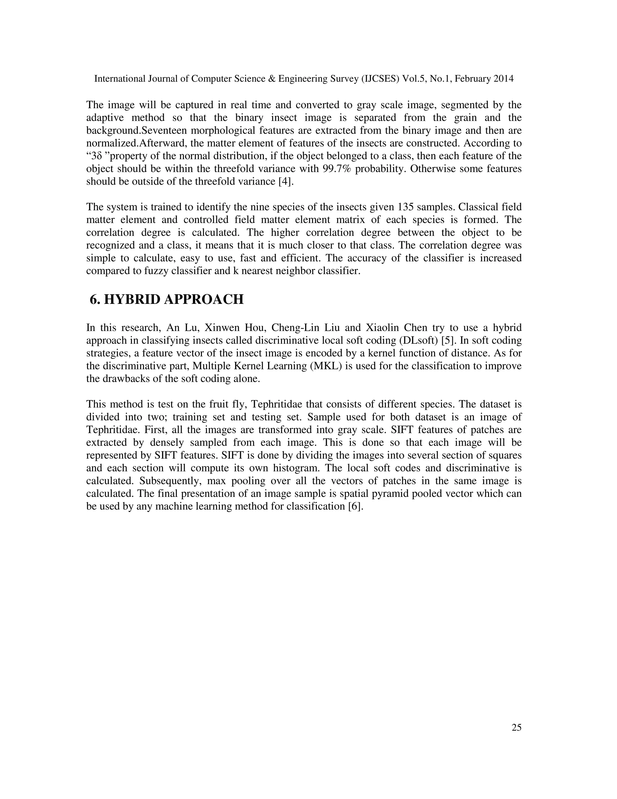 International Journal of Computer Science & Engineering Survey (IJCSES) Vol.5, No.1, February 2014
25
The image will be captured in real time and converted to gray scale image, segmented by the
adaptive method so that the binary insect image is separated from the grain and the
background.Seventeen morphological features are extracted from the binary image and then are
normalized.Afterward, the matter element of features of the insects are constructed. According to
“3δ ”property of the normal distribution, if the object belonged to a class, then each feature of the
object should be within the threefold variance with 99.7% probability. Otherwise some features
should be outside of the threefold variance [4].
The system is trained to identify the nine species of the insects given 135 samples. Classical field
matter element and controlled field matter element matrix of each species is formed. The
correlation degree is calculated. The higher correlation degree between the object to be
recognized and a class, it means that it is much closer to that class. The correlation degree was
simple to calculate, easy to use, fast and efficient. The accuracy of the classifier is increased
compared to fuzzy classifier and k nearest neighbor classifier.
6. HYBRID APPROACH
In this research, An Lu, Xinwen Hou, Cheng-Lin Liu and Xiaolin Chen try to use a hybrid
approach in classifying insects called discriminative local soft coding (DLsoft) [5]. In soft coding
strategies, a feature vector of the insect image is encoded by a kernel function of distance. As for
the discriminative part, Multiple Kernel Learning (MKL) is used for the classification to improve
the drawbacks of the soft coding alone.
This method is test on the fruit fly, Tephritidae that consists of different species. The dataset is
divided into two; training set and testing set. Sample used for both dataset is an image of
Tephritidae. First, all the images are transformed into gray scale. SIFT features of patches are
extracted by densely sampled from each image. This is done so that each image will be
represented by SIFT features. SIFT is done by dividing the images into several section of squares
and each section will compute its own histogram. The local soft codes and discriminative is
calculated. Subsequently, max pooling over all the vectors of patches in the same image is
calculated. The final presentation of an image sample is spatial pyramid pooled vector which can
be used by any machine learning method for classification [6].
 
