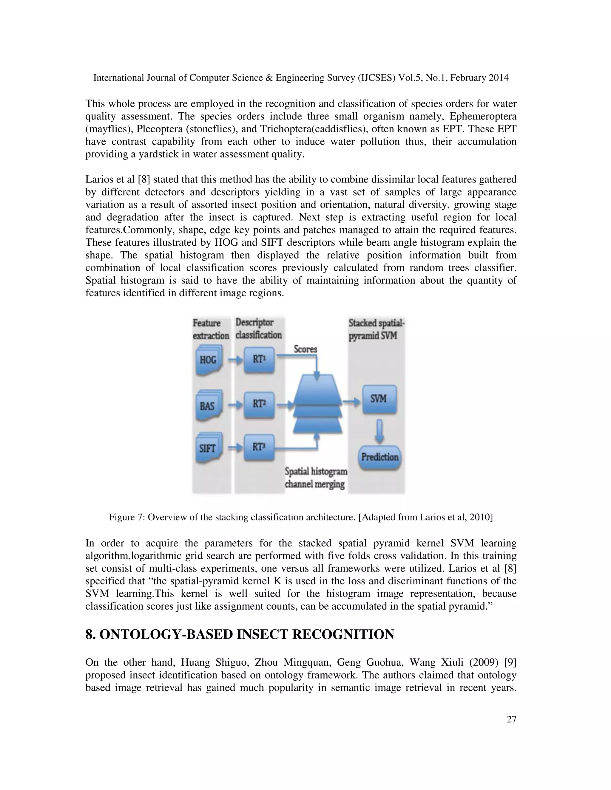 International Journal of Computer Science & Engineering Survey (IJCSES) Vol.5, No.1, February 2014
27
This whole process are employed in the recognition and classification of species orders for water
quality assessment. The species orders include three small organism namely, Ephemeroptera
(mayflies), Plecoptera (stoneflies), and Trichoptera(caddisflies), often known as EPT. These EPT
have contrast capability from each other to induce water pollution thus, their accumulation
providing a yardstick in water assessment quality.
Larios et al [8] stated that this method has the ability to combine dissimilar local features gathered
by different detectors and descriptors yielding in a vast set of samples of large appearance
variation as a result of assorted insect position and orientation, natural diversity, growing stage
and degradation after the insect is captured. Next step is extracting useful region for local
features.Commonly, shape, edge key points and patches managed to attain the required features.
These features illustrated by HOG and SIFT descriptors while beam angle histogram explain the
shape. The spatial histogram then displayed the relative position information built from
combination of local classification scores previously calculated from random trees classifier.
Spatial histogram is said to have the ability of maintaining information about the quantity of
features identified in different image regions.
Figure 7: Overview of the stacking classification architecture. [Adapted from Larios et al, 2010]
In order to acquire the parameters for the stacked spatial pyramid kernel SVM learning
algorithm,logarithmic grid search are performed with five folds cross validation. In this training
set consist of multi-class experiments, one versus all frameworks were utilized. Larios et al [8]
specified that “the spatial-pyramid kernel K is used in the loss and discriminant functions of the
SVM learning.This kernel is well suited for the histogram image representation, because
classification scores just like assignment counts, can be accumulated in the spatial pyramid.”
8. ONTOLOGY-BASED INSECT RECOGNITION
On the other hand, Huang Shiguo, Zhou Mingquan, Geng Guohua, Wang Xiuli (2009) [9]
proposed insect identification based on ontology framework. The authors claimed that ontology
based image retrieval has gained much popularity in semantic image retrieval in recent years.
 