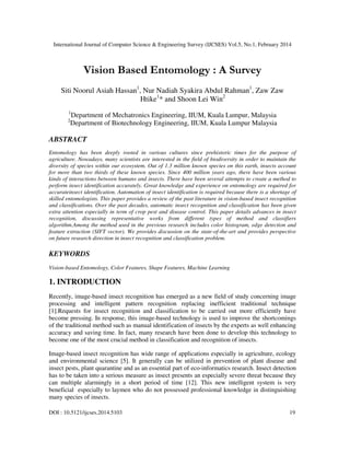 International Journal of Computer Science & Engineering Survey (IJCSES) Vol.5, No.1, February 2014
DOI : 10.5121/ijcses.2014.5103 19
Vision Based Entomology : A Survey
Siti Noorul Asiah Hassan1
, Nur Nadiah Syakira Abdul Rahman1
, Zaw Zaw
Htike1
* and Shoon Lei Win2
1
Department of Mechatronics Engineering, IIUM, Kuala Lumpur, Malaysia
2
Department of Biotechnology Engineering, IIUM, Kuala Lumpur Malaysia
ABSTRACT
Entomology has been deeply rooted in various cultures since prehistoric times for the purpose of
agriculture. Nowadays, many scientists are interested in the field of biodiversity in order to maintain the
diversity of species within our ecosystem. Out of 1.3 million known species on this earth, insects account
for more than two thirds of these known species. Since 400 million years ago, there have been various
kinds of interactions between humans and insects. There have been several attempts to create a method to
perform insect identification accurately. Great knowledge and experience on entomology are required for
accurateinsect identification. Automation of insect identification is required because there is a shortage of
skilled entomologists. This paper provides a review of the past literature in vision-based insect recognition
and classifications. Over the past decades, automatic insect recognition and classification has been given
extra attention especially in term of crop pest and disease control. This paper details advances in insect
recognition, discussing representative works from different types of method and classifiers
algorithm.Among the method used in the previous research includes color histogram, edge detection and
feature extraction (SIFT vector). We provides discussion on the state-of-the-art and provides perspective
on future research direction in insect recognition and classification problem.
KEYWORDS
Vision-based Entomology, Color Features, Shape Features, Machine Learning
1. INTRODUCTION
Recently, image-based insect recognition has emerged as a new field of study concerning image
processing and intelligent pattern recognition replacing inefficient traditional technique
[1].Requests for insect recognition and classification to be carried out more efficiently have
become pressing. In response, this image-based technology is used to improve the shortcomings
of the traditional method such as manual identification of insects by the experts as well enhancing
accuracy and saving time. In fact, many research have been done to develop this technology to
become one of the most crucial method in classification and recognition of insects.
Image-based insect recognition has wide range of applications especially in agriculture, ecology
and environmental science [5]. It generally can be utilized in prevention of plant disease and
insect pests, plant quarantine and as an essential part of eco-informatics research. Insect detection
has to be taken into a serious measure as insect presents an especially severe threat because they
can multiple alarmingly in a short period of time [12]. This new intelligent system is very
beneficial especially to laymen who do not possessed professional knowledge in distinguishing
many species of insects.
 