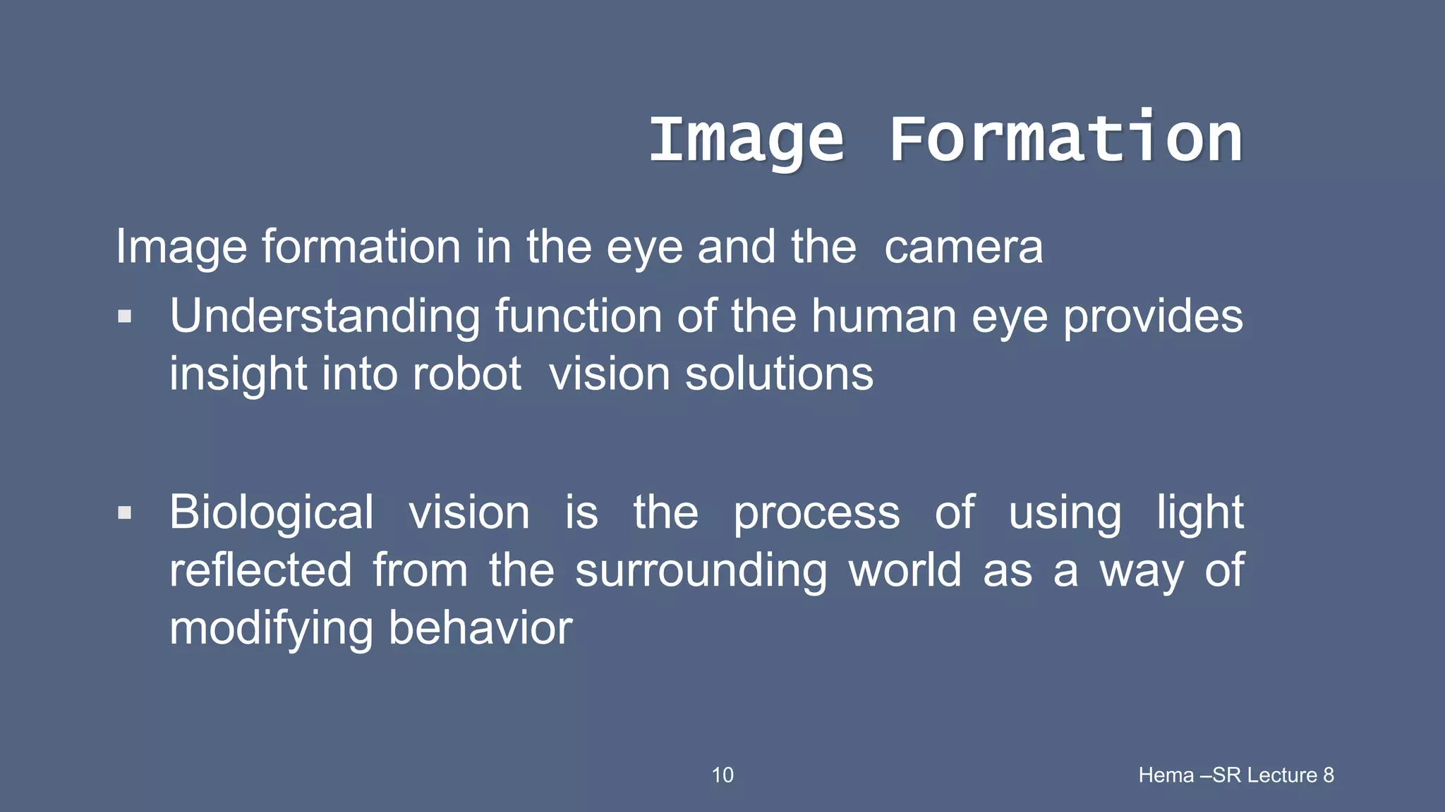 10 Hema –SR Lecture 8
Image Formation
Image formation in the eye and the camera
 Understanding function of the human eye provides
insight into robot vision solutions
 Biological vision is the process of using light
reflected from the surrounding world as a way of
modifying behavior
 
