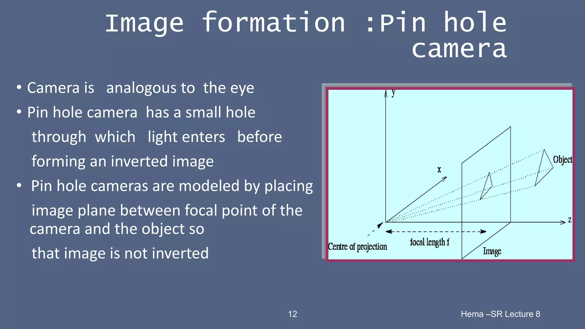 12 Hema –SR Lecture 8
Image formation :Pin hole
camera
• Camera is analogous to the eye
• Pin hole camera has a small hole
through which light enters before
forming an inverted image
• Pin hole cameras are modeled by placing
image plane between focal point of the
camera and the object so
that image is not inverted
 