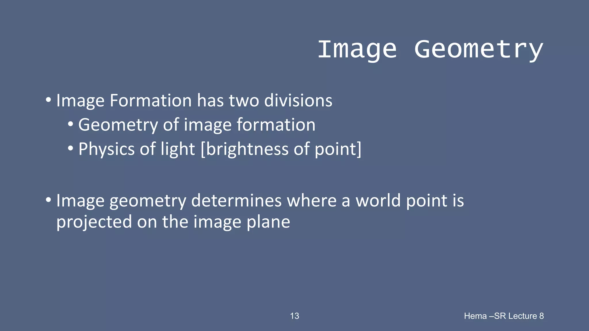 13 Hema –SR Lecture 8
Image Geometry
• Image Formation has two divisions
• Geometry of image formation
• Physics of light [brightness of point]
• Image geometry determines where a world point is
projected on the image plane
 