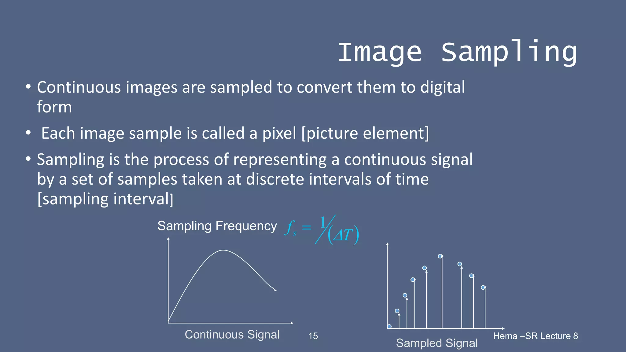 15 Hema –SR Lecture 8
Image Sampling
• Continuous images are sampled to convert them to digital
form
• Each image sample is called a pixel [picture element]
• Sampling is the process of representing a continuous signal
by a set of samples taken at discrete intervals of time
[sampling interval]
Continuous Signal
Sampled Signal
Sampling Frequency
 
T
fs 
1

 