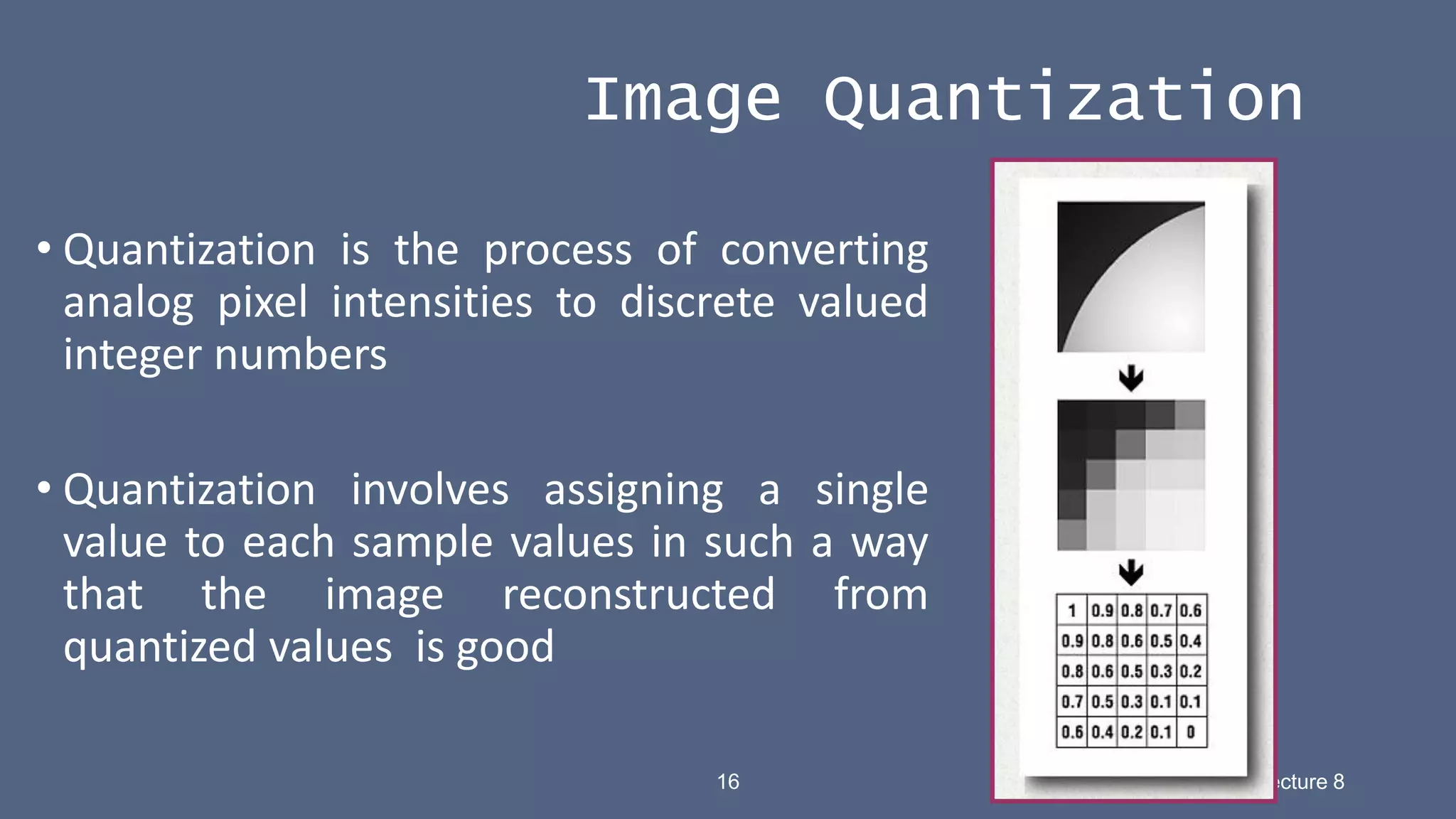 16 Hema –SR Lecture 8
• Quantization is the process of converting
analog pixel intensities to discrete valued
integer numbers
• Quantization involves assigning a single
value to each sample values in such a way
that the image reconstructed from
quantized values is good
Image Quantization
 