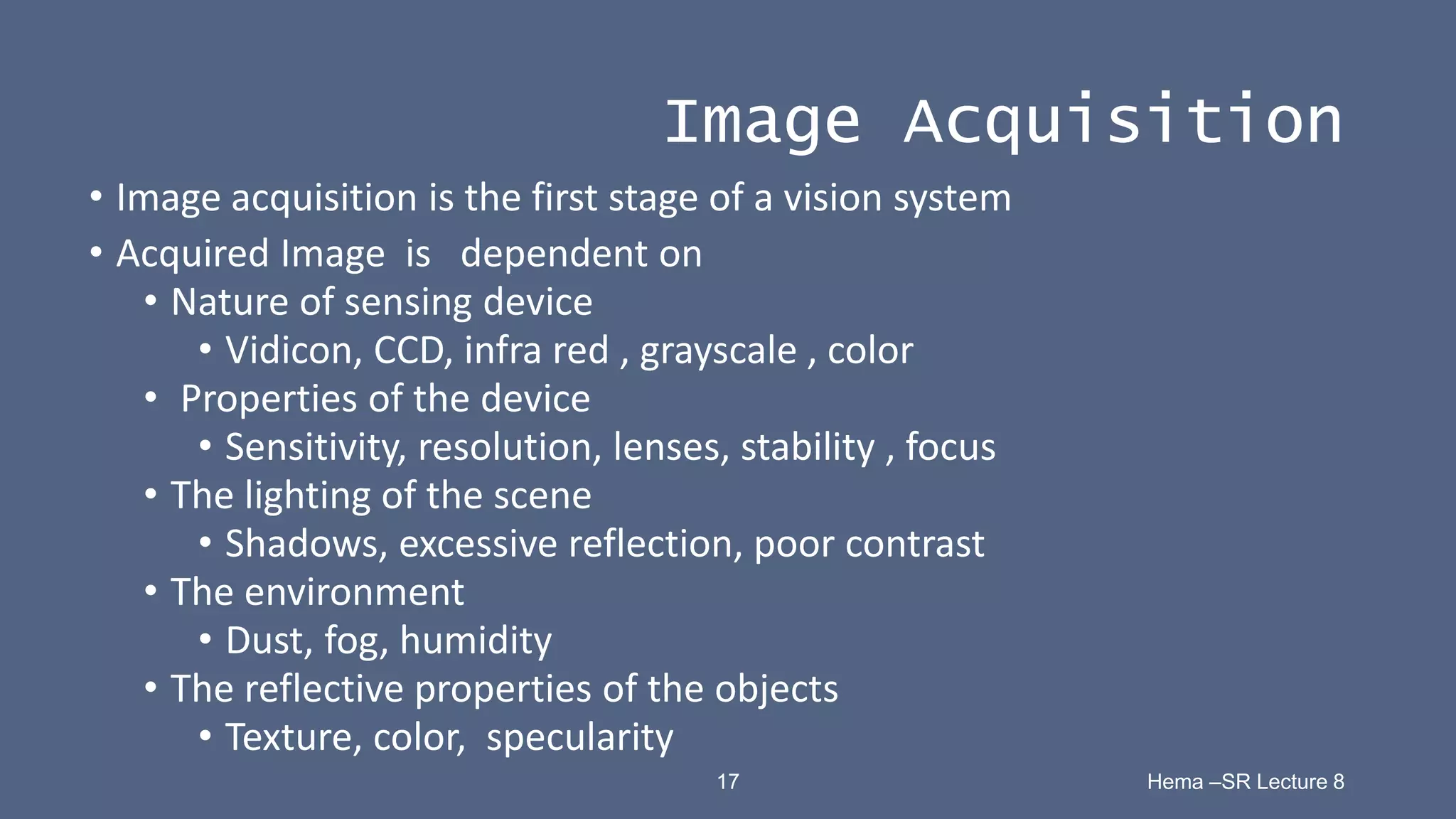 17 Hema –SR Lecture 8
Image Acquisition
• Image acquisition is the first stage of a vision system
• Acquired Image is dependent on
• Nature of sensing device
• Vidicon, CCD, infra red , grayscale , color
• Properties of the device
• Sensitivity, resolution, lenses, stability , focus
• The lighting of the scene
• Shadows, excessive reflection, poor contrast
• The environment
• Dust, fog, humidity
• The reflective properties of the objects
• Texture, color, specularity
 
