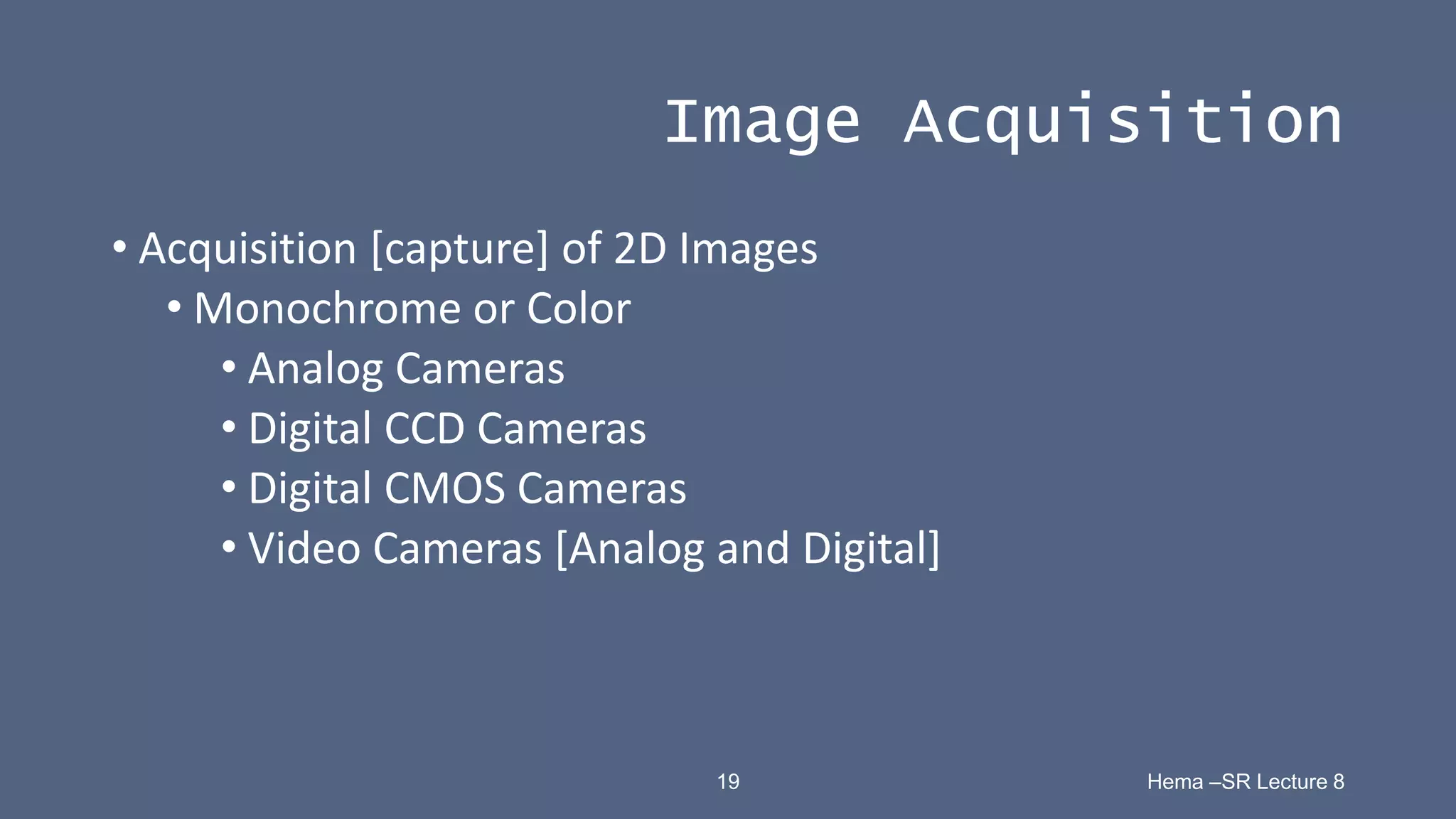 19 Hema –SR Lecture 8
Image Acquisition
• Acquisition [capture] of 2D Images
• Monochrome or Color
• Analog Cameras
• Digital CCD Cameras
• Digital CMOS Cameras
• Video Cameras [Analog and Digital]
 