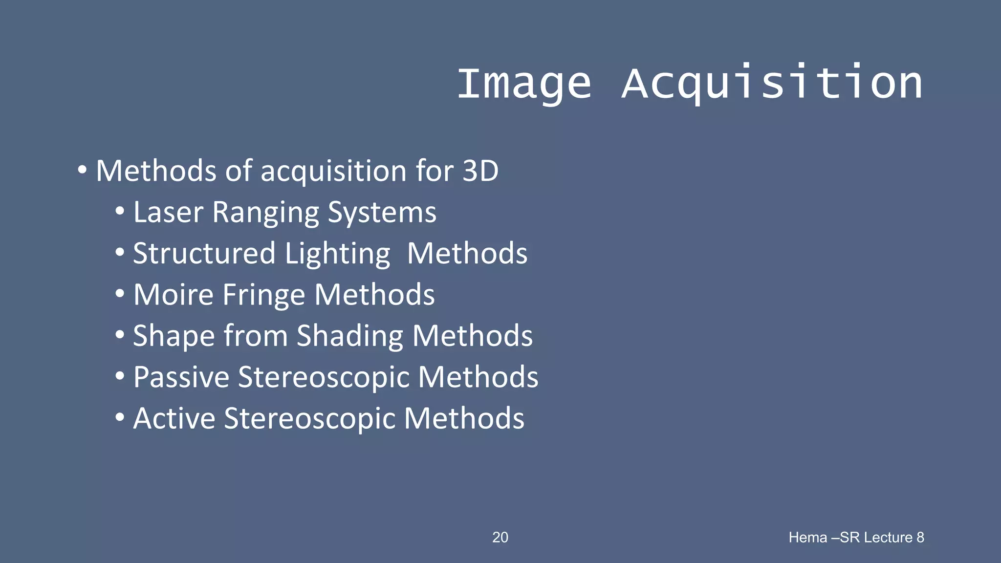 20 Hema –SR Lecture 8
Image Acquisition
• Methods of acquisition for 3D
• Laser Ranging Systems
• Structured Lighting Methods
• Moire Fringe Methods
• Shape from Shading Methods
• Passive Stereoscopic Methods
• Active Stereoscopic Methods
 