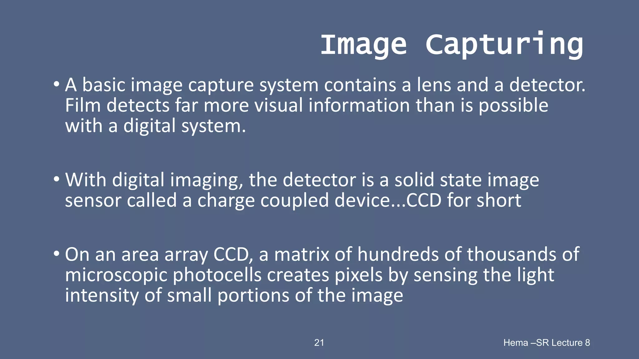 21 Hema –SR Lecture 8
Image Capturing
• A basic image capture system contains a lens and a detector.
Film detects far more visual information than is possible
with a digital system.
• With digital imaging, the detector is a solid state image
sensor called a charge coupled device...CCD for short
• On an area array CCD, a matrix of hundreds of thousands of
microscopic photocells creates pixels by sensing the light
intensity of small portions of the image
 