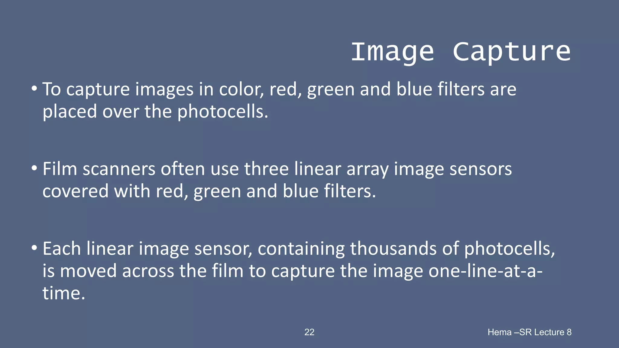 22 Hema –SR Lecture 8
Image Capture
• To capture images in color, red, green and blue filters are
placed over the photocells.
• Film scanners often use three linear array image sensors
covered with red, green and blue filters.
• Each linear image sensor, containing thousands of photocells,
is moved across the film to capture the image one-line-at-a-
time.
 