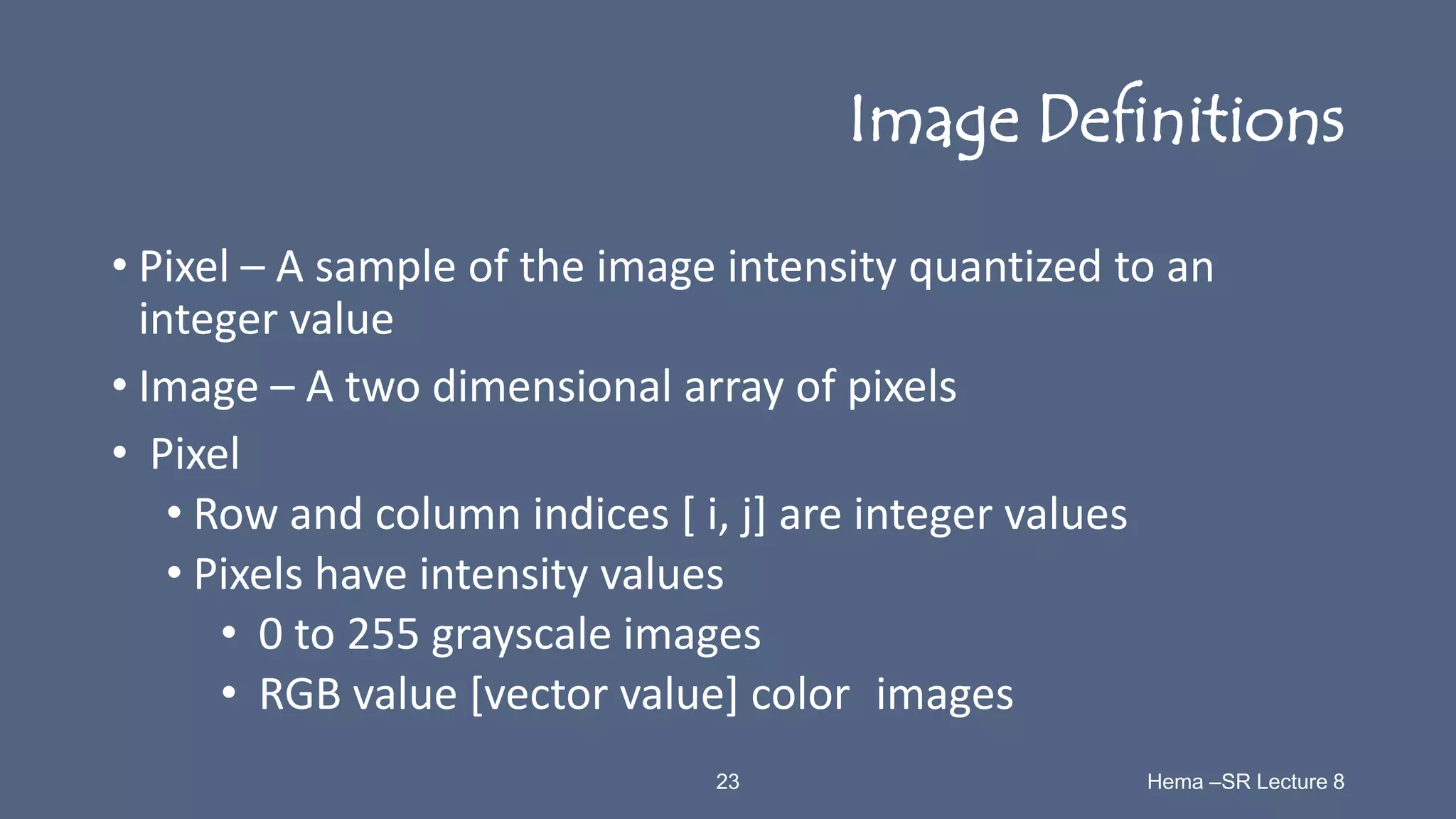 23 Hema –SR Lecture 8
Image Definitions
• Pixel – A sample of the image intensity quantized to an
integer value
• Image – A two dimensional array of pixels
• Pixel
• Row and column indices [ i, j] are integer values
• Pixels have intensity values
• 0 to 255 grayscale images
• RGB value [vector value] color images
 