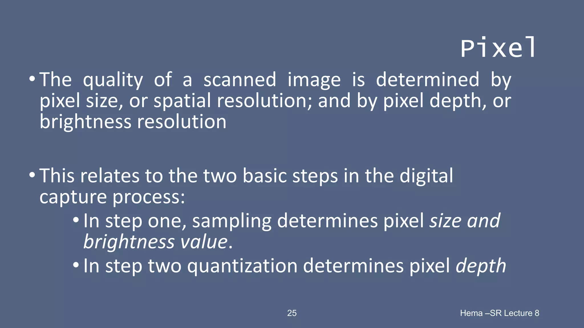 25 Hema –SR Lecture 8
Pixel
•The quality of a scanned image is determined by
pixel size, or spatial resolution; and by pixel depth, or
brightness resolution
•This relates to the two basic steps in the digital
capture process:
•In step one, sampling determines pixel size and
brightness value.
•In step two quantization determines pixel depth
 
