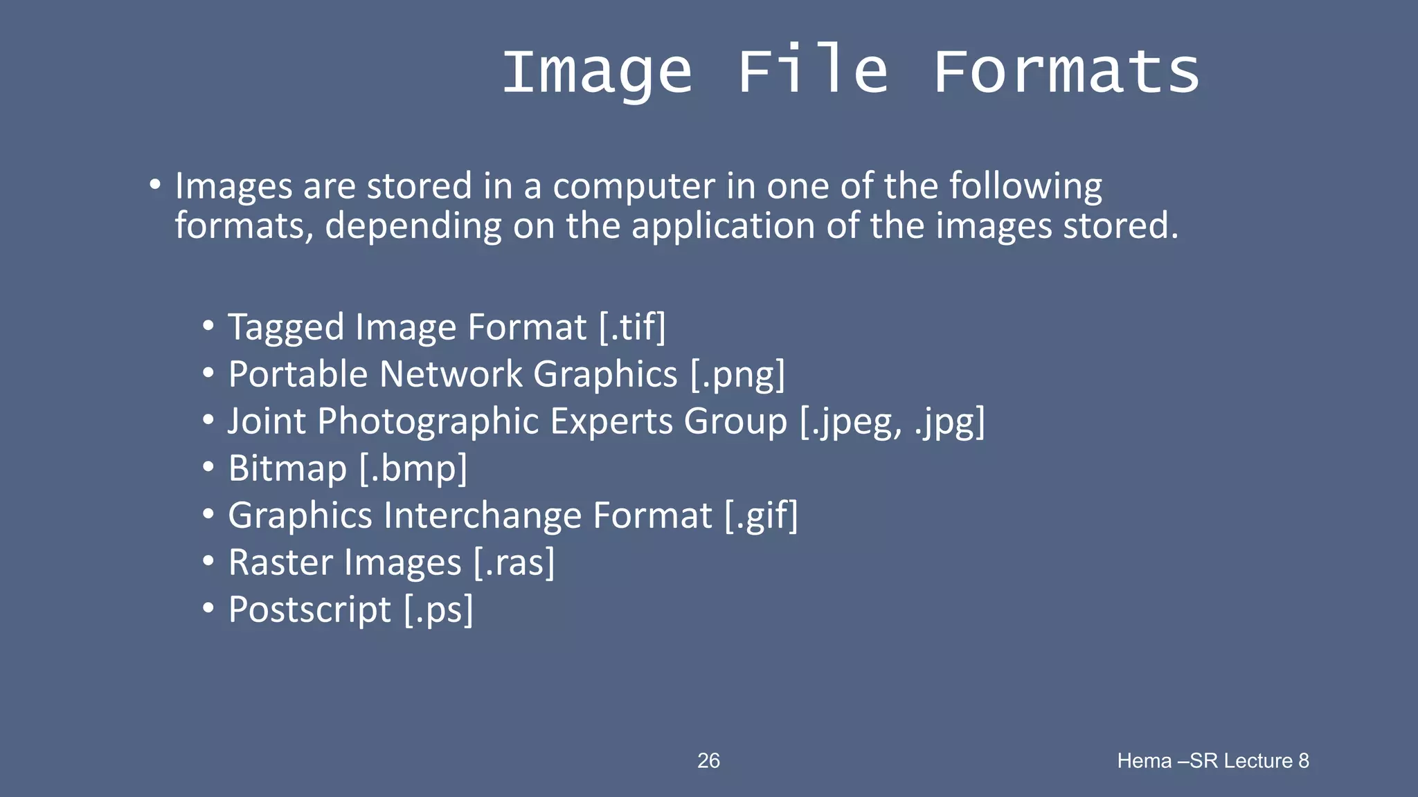 26 Hema –SR Lecture 8
Image File Formats
• Images are stored in a computer in one of the following
formats, depending on the application of the images stored.
• Tagged Image Format [.tif]
• Portable Network Graphics [.png]
• Joint Photographic Experts Group [.jpeg, .jpg]
• Bitmap [.bmp]
• Graphics Interchange Format [.gif]
• Raster Images [.ras]
• Postscript [.ps]
 
