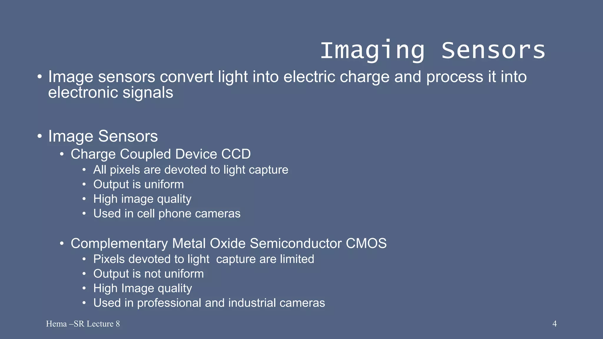 Hema –SR Lecture 8 4
Imaging Sensors
• Image sensors convert light into electric charge and process it into
electronic signals
• Image Sensors
• Charge Coupled Device CCD
• All pixels are devoted to light capture
• Output is uniform
• High image quality
• Used in cell phone cameras
• Complementary Metal Oxide Semiconductor CMOS
• Pixels devoted to light capture are limited
• Output is not uniform
• High Image quality
• Used in professional and industrial cameras
 