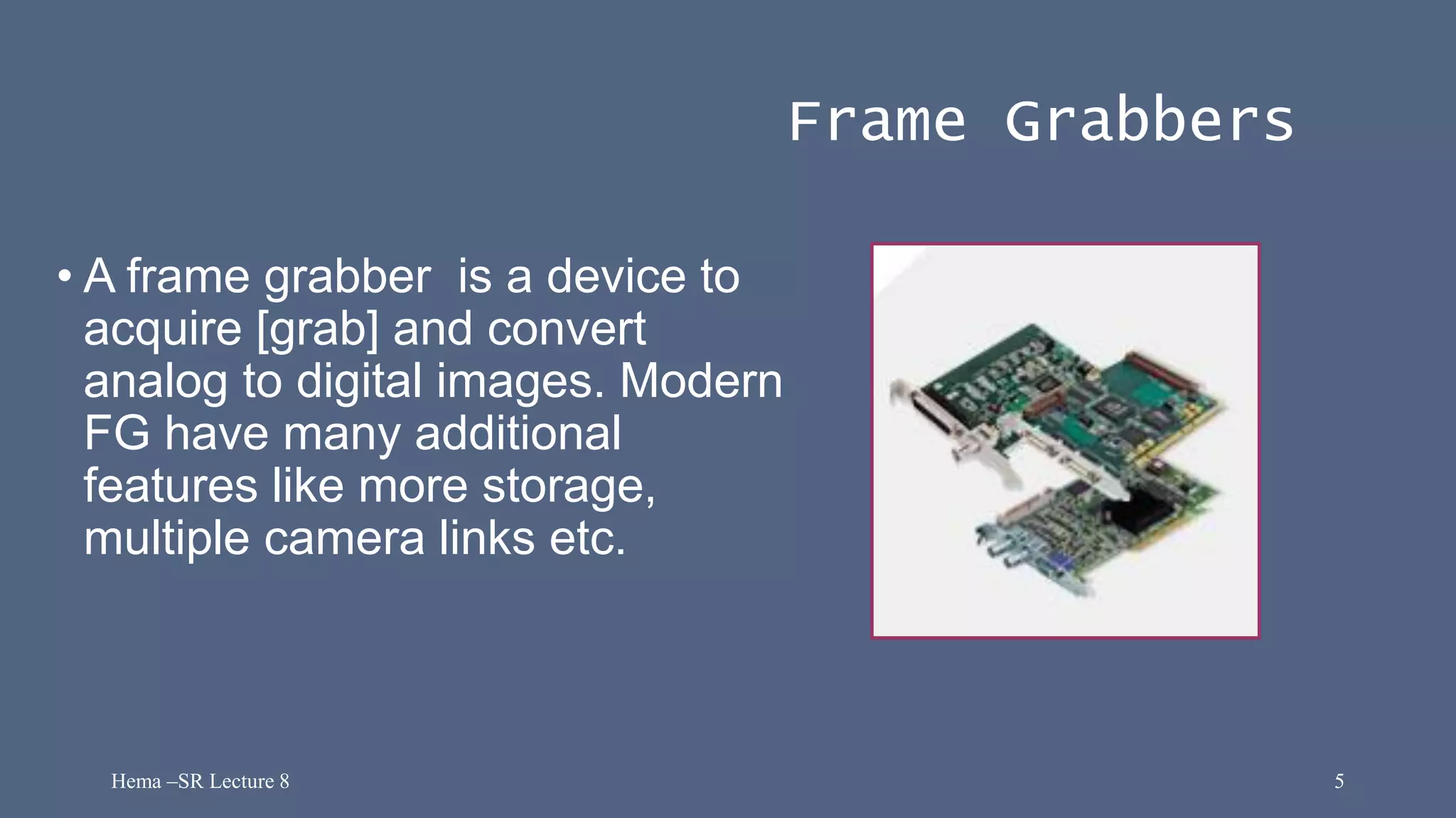 Hema –SR Lecture 8 5
Frame Grabbers
• A frame grabber is a device to
acquire [grab] and convert
analog to digital images. Modern
FG have many additional
features like more storage,
multiple camera links etc.
 