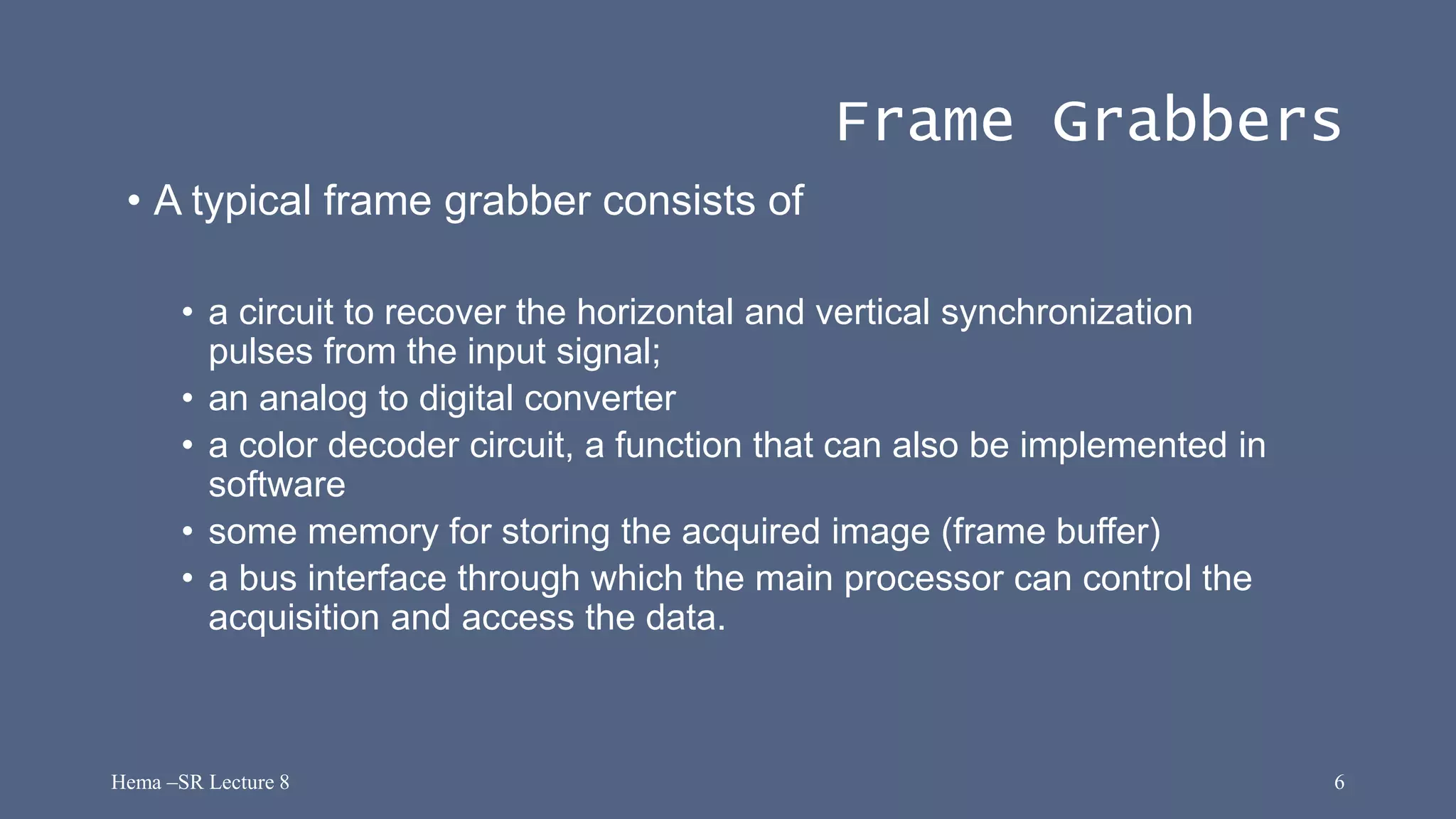 Hema –SR Lecture 8 6
Frame Grabbers
• A typical frame grabber consists of
• a circuit to recover the horizontal and vertical synchronization
pulses from the input signal;
• an analog to digital converter
• a color decoder circuit, a function that can also be implemented in
software
• some memory for storing the acquired image (frame buffer)
• a bus interface through which the main processor can control the
acquisition and access the data.
 