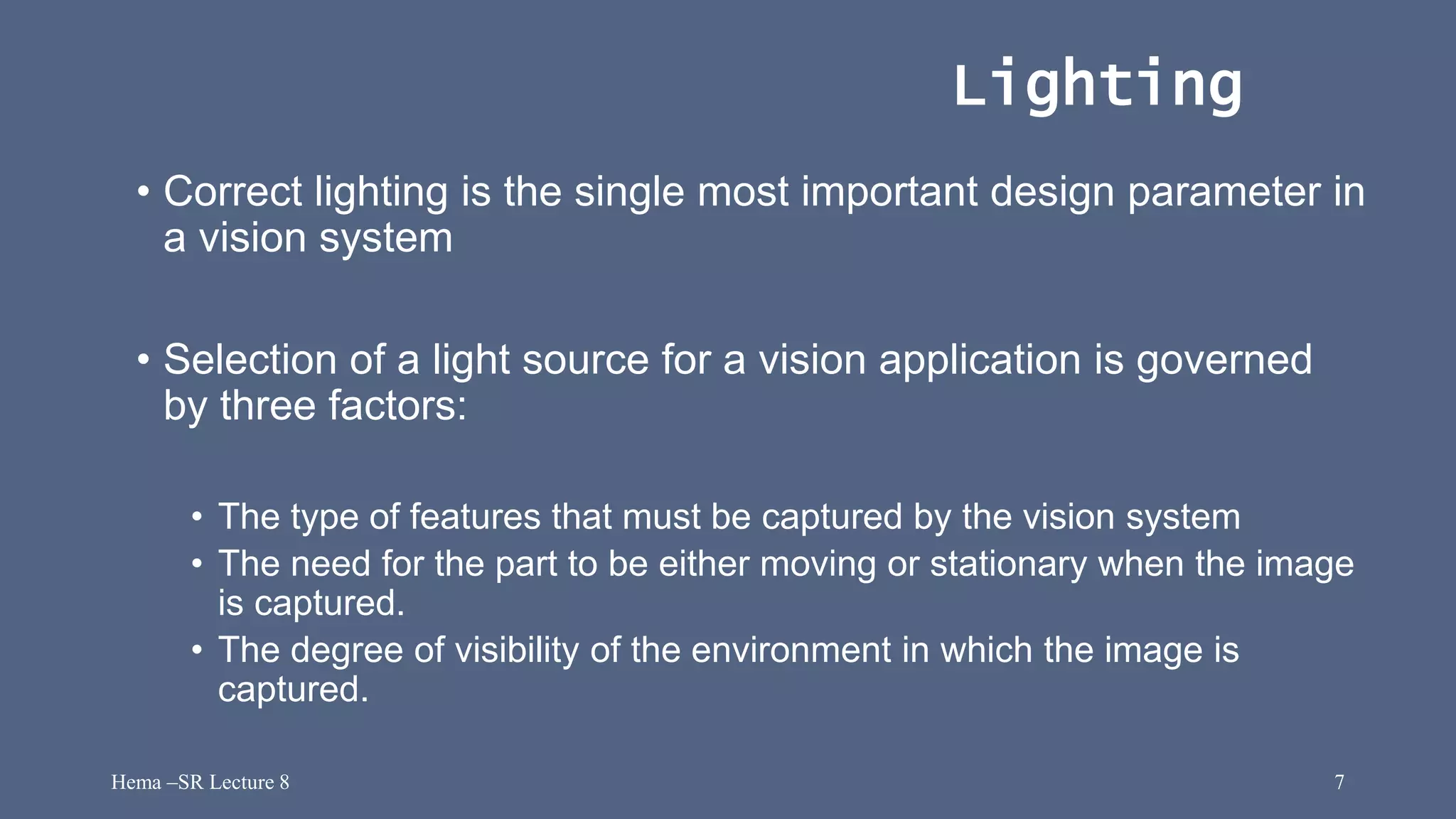 Hema –SR Lecture 8 7
Lighting
• Correct lighting is the single most important design parameter in
a vision system
• Selection of a light source for a vision application is governed
by three factors:
• The type of features that must be captured by the vision system
• The need for the part to be either moving or stationary when the image
is captured.
• The degree of visibility of the environment in which the image is
captured.
 